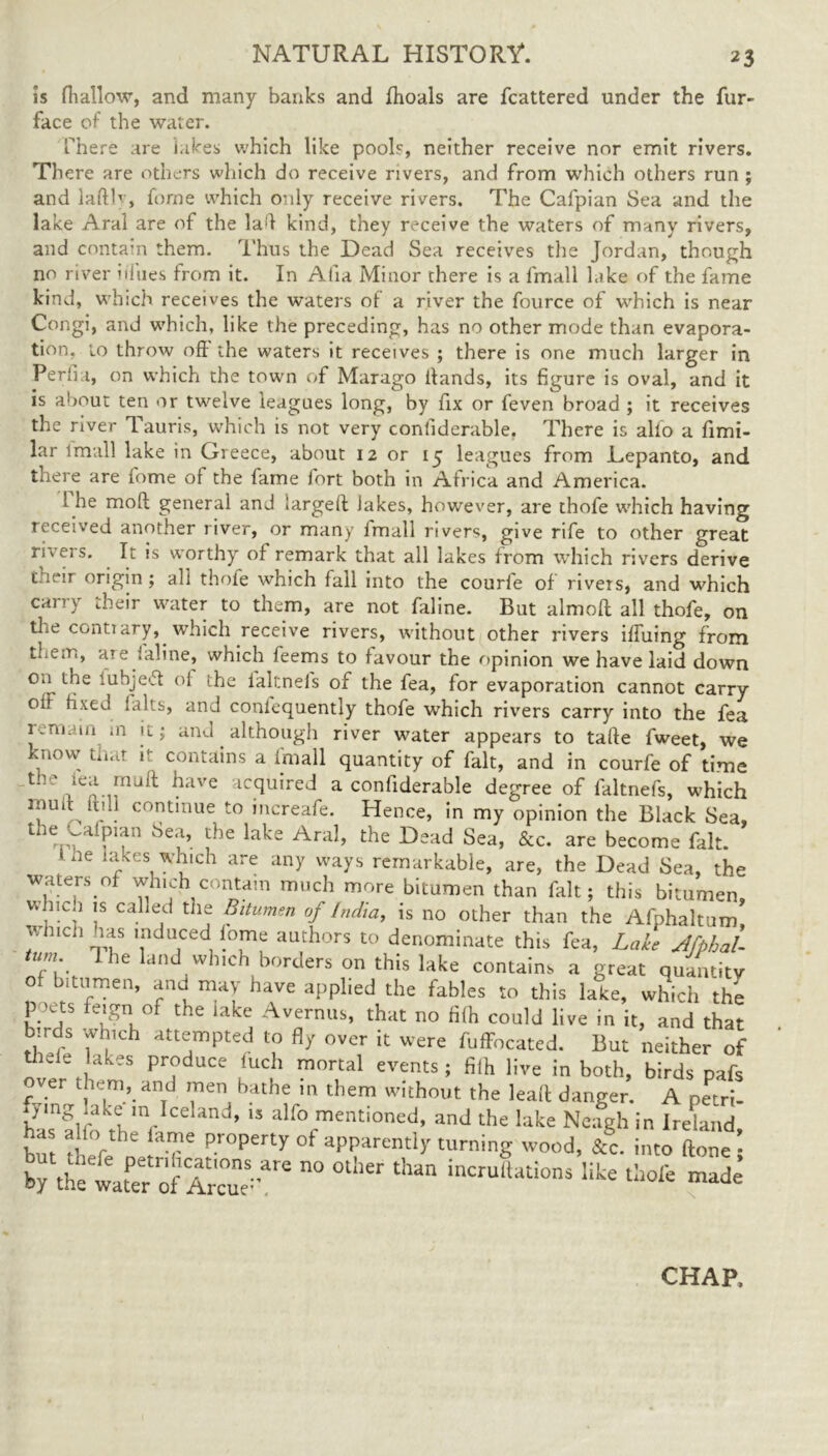 is fliallow, and many banks and fhoals are fcattered under the fur- face of the water. There are hikes which like pools, neither receive nor emit rivers. There are others which do receive rivers, and from which others run ; and lafth, forne which only receive rivers. The Cafpian Sea and the lake Aral are of the lad kind, they receive the waters of many rivers, and contain them. Thus the Dead Sea receives the Jordan, though no river Hues from it. In Alla Minor there is a fmall lake of the fame kind, which receives the waters of a river the fource of which is near Congi, and which, like the preceding, has no other mode than evapora- tion. to throw of! the waters it receives ; there is one much larger in Peril a, on which the town of Marago Hands, its figure is oval, and it is about ten or twelve leagues long, by fix or feven broad ; it receives the river Tauris, which is not very confiderable, There is alio a fimi- lar lmall lake in Greece, about 12 or 15 leagues from Lepanto, and there are fome of the fame fort both in Africa and America. 1 he moll general and largell lakes, however, are thofe which having received another river, or many lmall rivers, give rife to other great riveis. It is worthy of remark that all lakes from which rivers derive t.ieir origin; all thofe which fall into the courfe of rivers, and which carry their water to them, are not faline. But almoft all thofe, on the conti ary, which receive rivers, without other rivers iifuing from them, are faline, which feems to favour the opinion we have laid down 0.1 the iuhjeft of the ialtnels of the fea, for evaporation cannot carry oil fixed 1 alts, and coniequently thofe which rivers carry into the fea remain in n; and although river water appears to talle fweet, we know that it contains a fmall quantity of fait, and in courfe of time th- have ;lC(luired a confiderable degree of faltnefs, which rfUlt, hill continue to increafe. Hence, in my opinion the Black Sea, the ^aipian Sea, the lake Aral, the Dead Sea, &c. are become fait. Ine lakes which are any ways remarkable, are, the Dead Sea, the waters of which contain much more bitumen than fait; this bitumen, , .C;1 Is cal]ed tJl<~ Bitumen of India, is no other than the Afphaltum w nch las induced iome authors to denominate this fea, Lake Jfphal- tum 1 he land which borders on this lake contains a great quantity of bitumen, and may have applied the fables to this lake, which the p^ets feign of the lake Avernus, that no filh could live in it, and that birds which attempted to fly over it were fuffocated. But neither of thefe lakes produce luch mortal events; filh live in both, birds pafs _ver them, and men bathe in them without the lead danger. A pari- fymg lake m Iceland, is alfo mentioned, and the lake Neagh in Ireland but the°f T Pr°Perty °f apparentl>r turninS wood, &C into ftone ; by the water ofC” °  ^ lncru,tations Iike thofs ™de CHAP,