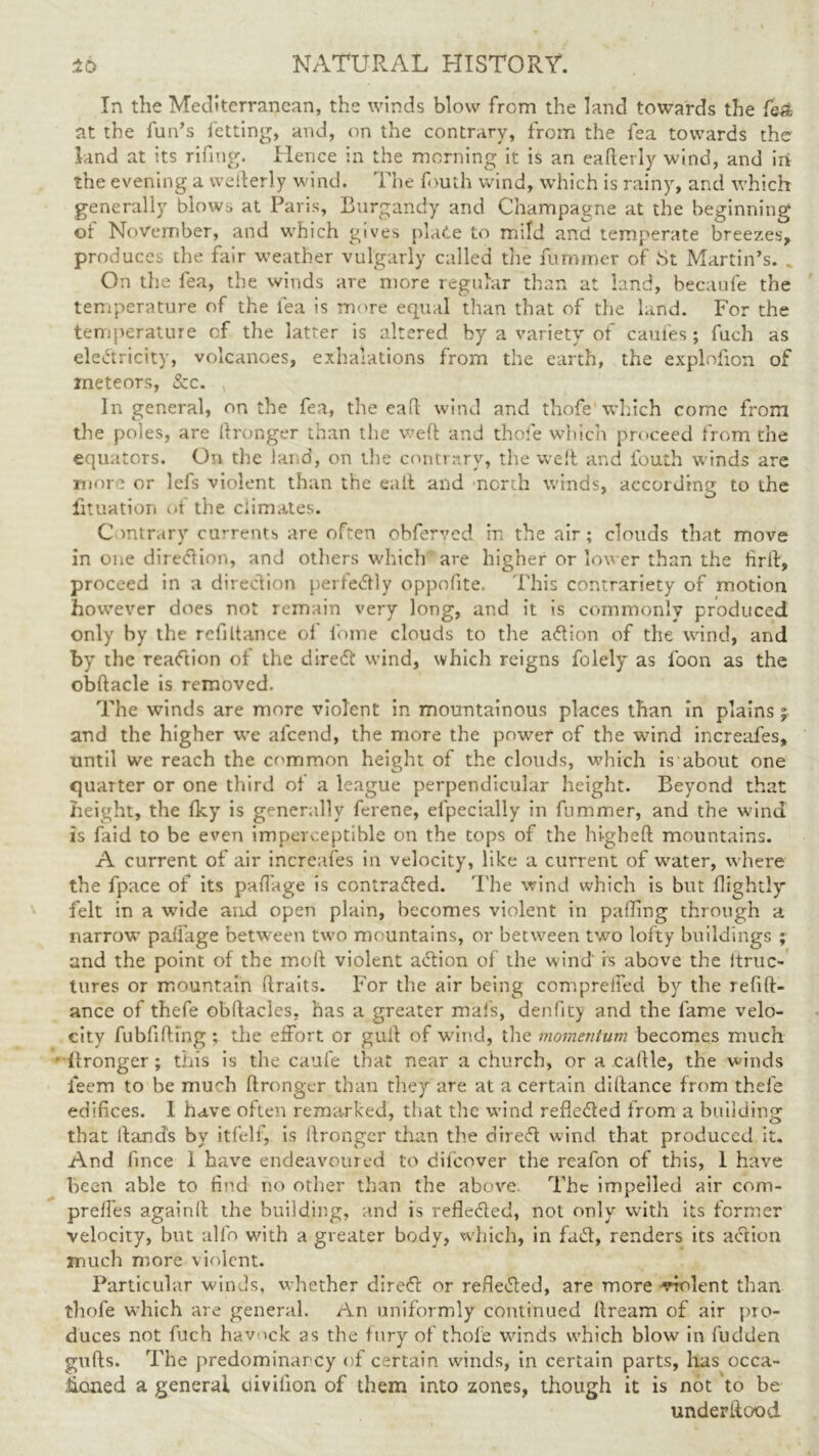 In the Mediterranean, the winds blow from the land towards the fe& at the fun’s letting, and, on the contrary, from the fea towards the land at its rifing. Hence in the morning it is an eafterly wind, and in the evening a wefterly wind. The fouth wind, which is rainy, and which generally blows at Paris, Burgandy and Champagne at the beginning of November, and which gives plate to mild and temperate breezes, produces the fair weather vulgarly called the fummer of St Martin’s. . On the fea, the winds are more regular than at land, becaufe the temperature of the fea is more equal than that of the land. For the temperature of the latter is altered by a variety of caufes ; fuch as electricity, volcanoes, exhalations from the earth, the explofion of meteors, &c. In general, on the fea, the eall wind and thofe which come from the poles, are ftronger than the weft and thofe which proceed from the equators. On the land, on the contrary, the weft and fouth winds are more or lefs violent than the eail and north winds, according to the fituation of the climates. C mtrary currents are often obferved in the air ; clouds that move in one diredlion, and others which are higher or lon er than the lirft, proceed in a direction perfectly oppofite. This contrariety of motion however does not remain very long, and it is commonly produced only by the refinance ol lome clouds to the aCtion of the wind, and by the reaction of the direCl wind, which reigns folely as loon as the obftacle is removed. The winds are more violent in mountainous places than in plains; and the higher we afeend, the more the power of the wind increafes, until we reach the common height of the clouds, which is about one quarter or one third of a league perpendicular height. Beyond that height, the Iky is generally ferene, efpecially in fummer, and the wind is faid to be even imperceptible on the tops of the higbeft mountains. A current of air increafes in velocity, like a current of water, where the fpace of its pafiage is contrasted. The wind which is but flightly felt in a wade and open plain, becomes violent in palling through a narrow paftage between two mountains, or between two lofty buildings ; and the point of the moft violent adion of the wind is above the itruc- tures or mountain ftraits. For the air being comprefled by the refin- ance of thefe obftacles, has a greater mafs, denfity and the fame velo- city fubfifting ; the effort or gull of wind, the momentum becomes much llronger ; this is the caufe that near a church, or a callle, the winds ieem to be mudi ftronger than they are at a certain diftance from thefe edifices. I have often remarked, that the wind refle&ed from a building that lland's by itfelf, is ftronger than the direfl wind that produced it. And fince 1 have endeavoured to difeover the reafon of this, 1 have been able to find no other than the above. The impelled air com- preftes again!! the building, and is refle&ed, not only with its former velocity, but alfo with a greater body, which, in faift, renders its action much more violent. Particular winds, whether direft or refie&ed, are more -violent than thofe which are general. An uniformly continued itream of air pro- duces not fuch hav 'ck as the fury of thofe winds which blow in fudden gulls. The predominancy of certain winds, in certain parts, has occa- sioned a general uivifion of them into zones, though it is not to be underftood