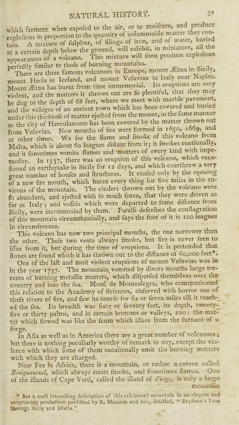 ttWch ferment when expofed to the air, or to mo.fture, and produc. Txploftons in proportion to the quantity of inflammable matter they con- Uh, A mixture of fulphur, of filings of iron, and of water, bur ed at a certain depth below the ground, will exhibit, m miniature, all the appearances of a volcano. This mixture will loon produce explofions perfeaiy fimilar to thofe of burning mountains. P There are three famous volcanoes in Europe, mount ^tna in Sicily, mount Hecla in Iceland, and mount Vefuvius m Italy near Naples* Mount iEtna has burnt from time immemorial. Its eruptions are very violent, and tire matters it throws out are lb plentiful, that they may be dug to the depth of 68 feet, where we meet with marble pavement, and the veftiges of an ancient town which has been covered and buried under this thicknefs of matter eje&ed from the mount, in the fame manner as the city of Herculaneum has been covered by the matter thrown out from Vefuvius. New mouths of fire were formed in 1650, 1669, and at other times. We fee the flame and fmoke of this volcano from Malta, which is about 60 leagues diftant from it; it fmokes continually, and it fometimes vomits flames and matters of every kind with mspe- tuofity. In 1537, there was an eruption of this volcano, which occa- fioned an earthquake in Sicily for 12 days, and which overthrew a very- great number of houfes and ftruttures. It ceafed only by the opening of a new fire mouth, which burnt every thing for five miles in the en- virons of the mountain. The cinders thrown out by the volcano were fo abundant, and ejedted with fo much force, that they were driven as far as Italy ; and veflels which were departed to fome diftance from Sicily, were incommoded by them. Farelli deferibes the conflagration of this mountain circumftantially, and fays the foot of it is 100 leagues in circumference. This volcano has now two principal mouths, the one narrower than the other. Thefe two vents always fmoke, but fire is never feen to iflue from it, but during the time of eruptions. It is pretended^ that flones are found which it has thrown out to the diftance of 60,000 feet*. One of the laft and moft violent eruptions of mount Vefuvius was in in the year 1737. The mountain, vomited by divers mouths large tor- rents of burning metallic matters, which difperfed themfelves over the country and into the fea. Monf. de Montealegre, who cornnjiunicatefl this relation to the Academy of Sciences, obferved with horror one of thefe rivers of fire, and faw its courfe for fix or feven miles till it reach-^ ed the fea. Its breadth was fixty or feventy feet, its depth, twenty- five or thirty palms, and in certain bottoms or valleys, 220 : the mat- ter which flowed was like the feum which iflues from the furnace of a forge. _ In Afia as well as in America there are a great number of volcanoes 5 but there is nothing peculiarly worthy of remark in any, except the vio- lence with which fome of them occafionally emit the burning matters with which they are charged. Near Fez in Africa, there is a mountain, or rather a cavern called Renigua%evcU which always emits fmoke, and fometimes flames. One of the iflands of Cape Verd, called the ifland of l^ucgo, is only a large , mountain * See a moft interefti entertaning produ&ion put through Sicily and Malta.’’ ing defeription of this celebrated mountain in an elegant anti publUhed by R. Morifon and Son, intitled, “ iirydone’s Tour