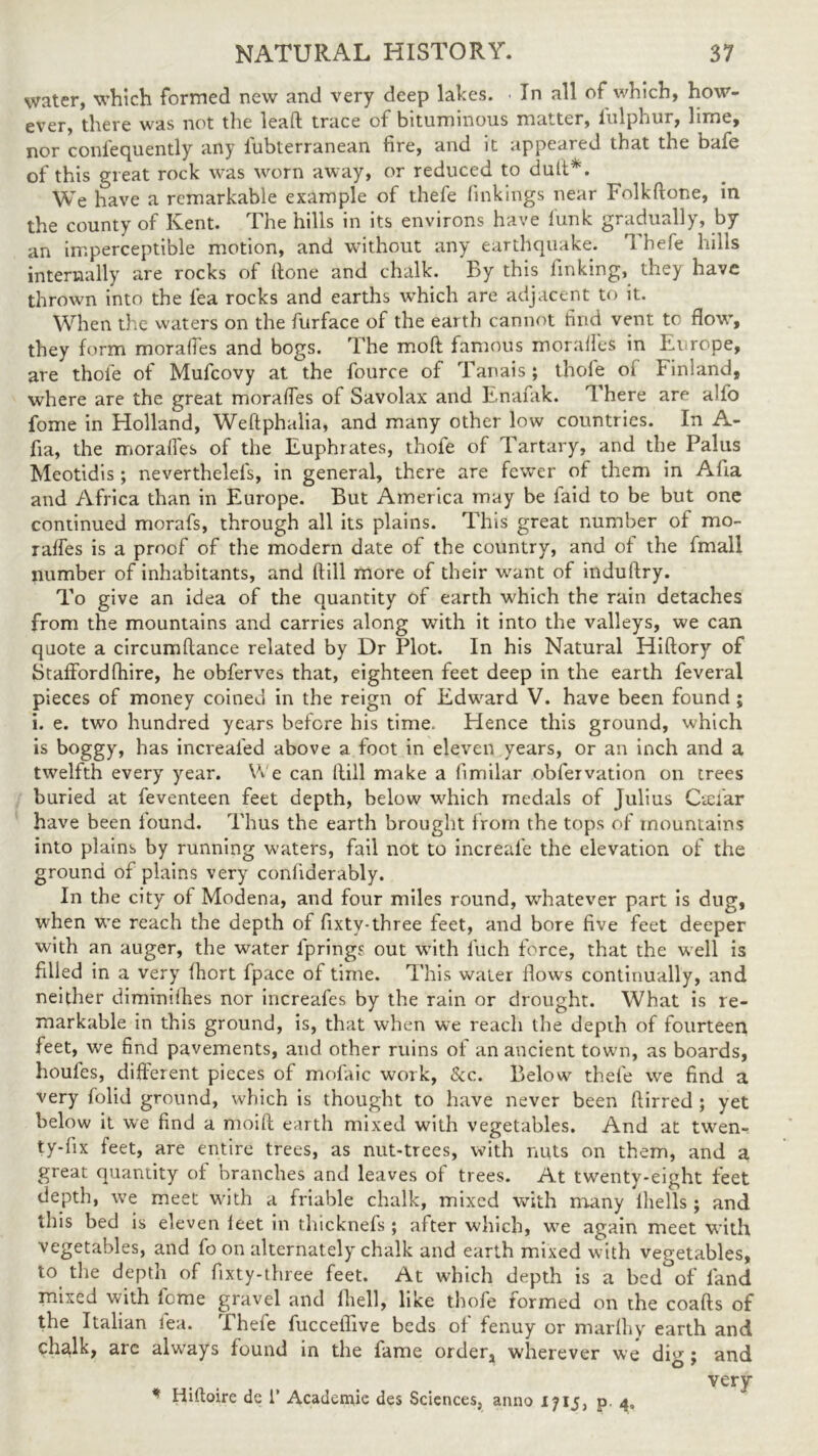 water, which formed new and very deep lakes. • In all of which, how- ever, there was not the lead trace of bituminous matter, iulphur, lime, nor conl'equently any iubterranean fire, and it appeared that the bafe of this great rock was worn away, or reduced to dud*. We have a remarkable example of thefe linkings near Folkdone, in the county of Kent. The hills in its environs have lunk gradually, by an imperceptible motion, and without any earthquake. Thefe hills internally are rocks of done and chalk. By this finking, they have thrown into the lea rocks and earths which are adjacent to it. When the waters on the furface of the earth cannot find vent to flow, they form moralfes and bogs. The mod famous moraffes in Europe, are thofe of Mufcovy at the fource of Tanais; thole oi Finland, where are the great moralfes of Savolax and Enafak. There are alfo fome in Holland, Weftphalia, and many other low countries. In A- fia, the moralfes of the Euphrates, thofe of Tartary, and the Palus Meotidis; neverthelefs, in general, there are fewer of them in Ada and Africa than in Europe. But America may be faid to be but one continued morafs, through all its plains. This great number of mo- raffes is a proof of the modern date of the country, and of the fmall number of inhabitants, and dill more of their want of indudry. To give an idea of the quantity of earth which the rain detaches from the mountains and carries along with it into the valleys, we can quote a circumdance related by Dr Plot. In his Natural Hidory of Stafford (hire, he obferves that, eighteen feet deep in the earth feveral pieces of money coined in the reign of Edward V. have been found ; i. e. two hundred years before his time. Hence this ground, which is boggy, has increal'ed above a foot in eleven years, or an inch and a twelfth every year. We can dill make a fimilar obfervation on trees buried at feventeen feet depth, below which medals of Julius Cteiar have been found. Thus the earth brought from the tops of mountains into plains by running waters, fail not to increale the elevation of the ground of plains very confiderably. In the city of Modena, and four miles round, whatever part is dug, when we reach the depth of fixtv-three feet, and bore five feet deeper with an auger, the water lprings out with fuch force, that the well is filled in a very Ihort fpace of time. This water Hows continually, and neither diminishes nor increafes by the rain or drought. What is re- markable in this ground, is, that when we reach the depth of fourteen feet, we find pavements, and other ruins of an ancient town, as boards, houfes, different pieces of mofaic work, See. Below thele we find a very folid ground, which is thought to have never been dirred ; yet below it we find a mold earth mixed with vegetables. And at twen- ty-fix feet, are entire trees, as nut-trees, with nuts on them, and a great quantity of branches and leaves of trees. At twenty-eight feet depth, we meet with a friable chalk, mixed with many lhells ; and this bed is eleven ieet in thicknefs ; after which, wre again meet with vegetables, and foon alternately chalk and earth mixed with vegetables, to the depth of fixty-three feet. At which depth is a bcd°of land mixed with feme gravel and fhell, like thofe formed on the coads of the Italian lea. 'I hele fuccefiive beds of fenuy or marlhy earth and chalk, are always found in the fame order, wherever we dig ; and very * Hifbire de 1’ Academie des Sciences, anno 1715, p 4,