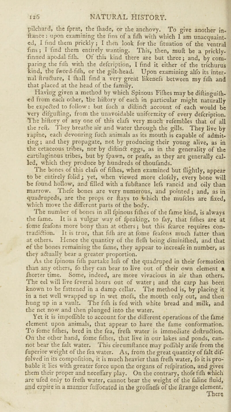 pilchard, the fprat, the fhade, or the anchovy. To give another in- stance : upon examining the fins of a fifh with which 1 am unacquaint- ed, I find them prickly ; I then look for the fituation of the ventral fins; I find them entirely wanting. This, then, muft be a prickly- finned apodal fifh. Of this kind there are but three; and, by com- paring the ftlh with the defcription, I find it either of the trichurus kind, the fword-filh, or the gilt-head. Upon examining alfo its inter- nal ftrutfure, I fhall find a very great likenefs between my fifh and that placed at the head of the family. Having given a method by which Spinous Fifties maybe diftinguifti- ed from eacii other, the hiftory of each in particular might naturally be expelled to follow: but l'uch a diftind account of each would be very dilgufting, from the unavoidable uniformity of every defcription. The hiftory of any one of this clafs very much refembles that of all the reft. They breathe air and water through the gills. They live by rapine, each devouring fuch animals as its mouth is capable of admit- ting ; and they propagate, not by producing their young alive, as in the cetaceous tribes, nor by diftincft eggs, as in the generality of the cartilaginous tribes, but by fpawn, or peafe, as they are generally cal- led, which they produce by hundreds of thoufands. The bones of this clafs of fifhes, when examined but flightly, appear to be entirely folid; yet, when viewed more clofely, every bone will be found hollow, and filled with a fubftance lefs rancid and oily than marrow. Thefe bones are very numerous, and pointed ; and, as in quadrupeds, are the props or flays to which the mufcles are fixed, which move the different parts of the body. The number of bones in all fpinous fifhes of the fame kind, is always the fame. It is a vulgar way of fpeaking, to fay, that fifhes are at fome feafons more bony than at others ; but this fcarce requires con- tradi&ion. It is true, that fifh are at fome feafons much fatter than at others. Hence the quantity of the flefh being diminifhed, and that of the bones remaining the fame, they appear to increafe in number, as they actually bear a greater proportion. As the fpinous fifh partake lefs of the quadruped in their formation than any others, fo they can bear to live out of their own element x. fhorter time. Some, indeed, are more vivacious in air than others. The eel will live feveral hours out of water; and the carp has been knowTn to be fattened in a damp cellar. The method is, by placing it in a net wrell wrapped up in wet mofs, the mouth only out, and then hung up in a vault. The fifh is fed with white bread and milk, and the net now and then plunged into the water. Yet it is impoflible to account for the different operations of the fame element upon animals, that appear to have the fame conformation. To fome fifhes, bred in the fea, frefii water is immediate deftrudtion. On the other hand, fome fifties, that live in our lakes and ponds, can- not bear the fall water. This circumftance may poilibly arife from the fuperior w-eight of the fea wrater. As, from the great quantity of fait dif- folved in its compofition, it is much heavier than frefh water, fo it is pro- bable it lies with greater force upon the organs of refpiration, and gives them their proper and neceffary play. On the contrary, thofe fifh which 3re ufed only to frefh w^ater, cannot bear the weight of the faline fluid, jmd expire in a manner fuffocated in the groffnefs of the ftrange element. There