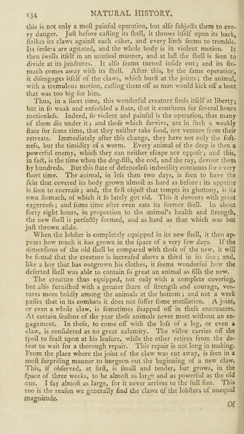 *34 this is not only a moll painful operation, but alfo fubje&s them to eve- ry danger. Juft before calling its fhell, it throws itfelf upon its back, ftrikes its claws againft each other, and every limb feems to tremble. Its feelers are agitated, and the whole body is in violent motion. It then fwells itfelf in an unufual manner, and at laft the fhell is feen to divide at its junctures. It alfo feems turned infide out; and its fto- tnach comes away with its fhell. After this, by the fame operation, it difengages itfelf of the claws, which burft at the joints ; the animal, with a tremulous motion, cafting them off as man would kick off a boot that was too big for him. Thus, in a fhort time, this wonderful creature finds itfelf at liberty; but in fo weak and enfeebled a ftate, that it continues for feveral hours motionlefs. Indeed, fo violent and painful is the operation, that many of them die under it; and thofe which furvive, are in fuch a wreakly ftate for fome time, that they neither take food, nor venture from their retreats. Immediately after this change, they have not only the foft- nefs, but the timidity of a worm. Every animal of the deep is then a powerful enemy, which they can neither efcape nor oppofe; and this, in faff, is the time when the dog.fifh, the cod, and the ray, devour them by hundreds. But this ftate of defencelefs imbecility continues for a very ftiort time. The animal, in lefs than two days, is feen to have the fkin that covered its body grown almoft as hard as before: its appetite is feen to encreafe ; and, the fit ft objed that tempts its gluttony, is its own ftomach, of which it fo lately got rid. This it devours with great eagernefs ; and fome time after even eats its former fhell. In about forty eight hours, in proportion to the animal’s health and llrength, the new fhell is perfectly formed, and as hard as that which was but juft thrown afide. When the lobfter is completely equipped in its new fhell, it then ap- pears how much it has grown in the fpace of a very few days. If the dimenfions of the old (hell be compared with thofe of the new, it will be found that the creature is increafed above a third in its fize ; and, like a boy that has outgrown his clothes, it feems wonderful how the deferted fhell was able to contain fo great an animal as fills the new. The creature thus equipped, not only with a complete covering, but alfo furnifhed w’ith a greater fhare of ftrength and courage, ven- tures more boldly among the animals at the bottom ; and not a week paffes that in its combats it does not fuffer fome mutilation. A joint, or even a whole claw, is fometimes fnapped off in thefe encounters. At certain feafons of the year thefe animals never meet without an en- gagement. In thefe, to come off with the lofs of a leg, or even a claw, is confidered as no great calamity. The viflor carries off the fpoil to feaft upon at his leal'ure, while the other retires from the de- leat to wait for a thorough repair. This repair is not long in making. From the place where the joint of the claw was cut away, is feen in a mod furprifing manner to burgeon out the beginning of a new claw. This, if obferved, at firft, is fmall and tender, but grows, in the fpace of three weeks, to be almoft as large and as powerful as the old one. I fay almoft as large, for it never arrives to the full fize. This too is the reafon we generally find the claws of the lobfters of unequal ^magnitude.