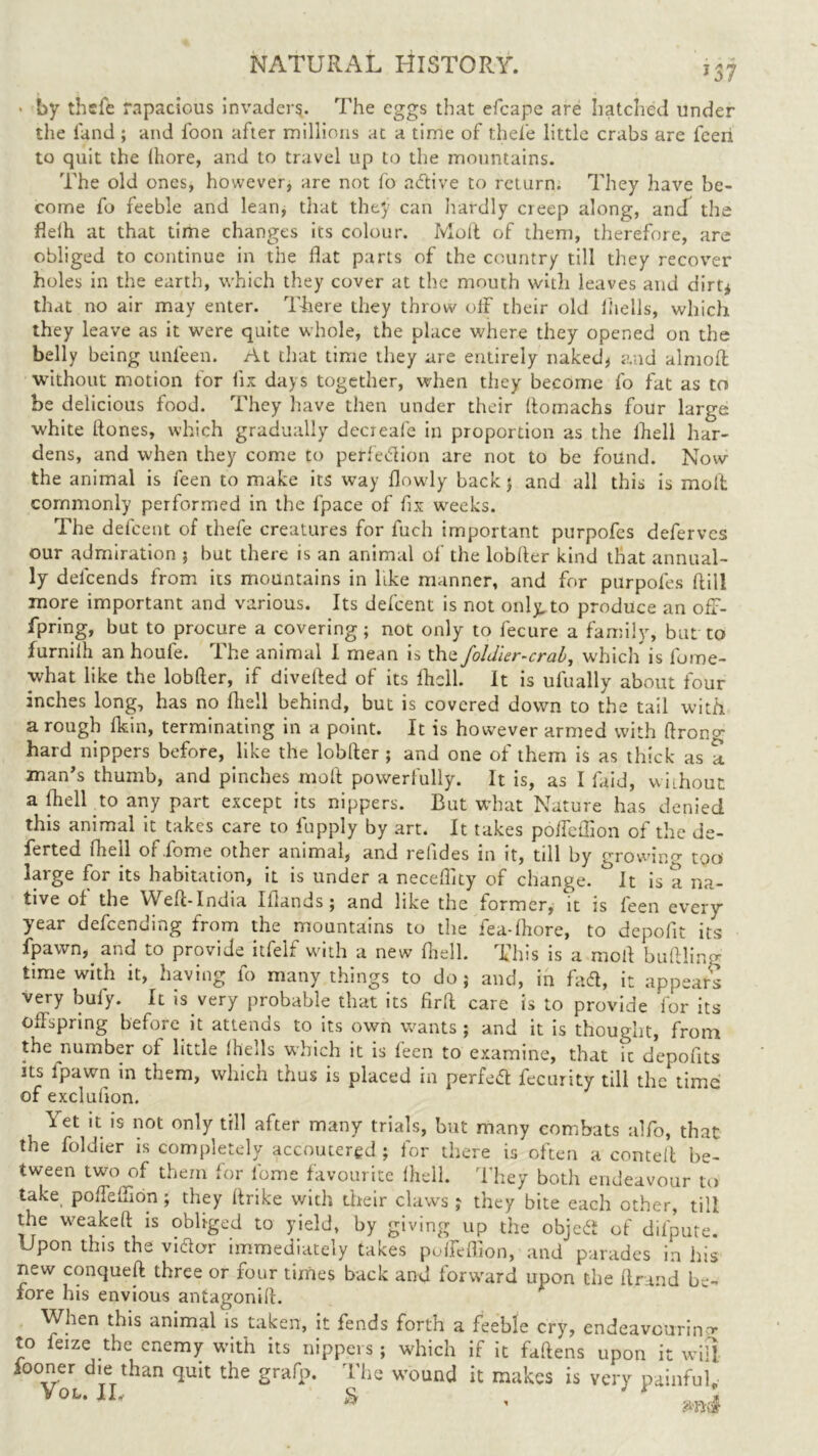• by thefe rapacious invaders. The eggs that efcape are hatched under the land ; and foon after millions at a time of thefe little crabs are fcen to quit the (hore, and to travel up to the mountains. The old ones* however, are not fo active to return. They have be- come fo feeble and lean, that they can hardly creep along, and the fieih at that time changes its colour. Molt of them, therefore, are obliged to continue in the flat parts of the country till they recover holes in the earth, which they cover at the mouth with leaves and dirt* that no air may enter. There they throw off their old (hells, which they leave as it were quite whole, the place where they opened on the belly being unfeen. At that time they are entirely naked* and almoff without motion for fix days together, when they become fo fat as to be delicious food. They have then under their (tomachs four large white Hones, which gradually decreale in proportion as the (hell har- dens, and when they come to perfe&ion are not to be found. Now the animal is feen to make its way dowdy back 5 and all this is moil commonly performed in the (pace of fix weeks. The defeent of thefe creatures for fuch important purpofes deferves our admiration 5 hut there is an animal of the loblter kind that annual- ly delcends from its mountains in like manner, and for purpofes dill more important and various. Its defeent is not only,to produce an off- spring, but to procure a covering; not only to fecure a family, but to furnilh an houfe. The animal I mean is the foldler-crab, which is fome- what like the lobder, if diveded of its fhcll. It is ufually about four inches long, has no died behind, but is covered down to the tail with a rough fkin, terminating in a point. It is however armed with ftrono- hard nippers before, like the lobder ; and one of them is as thick as a man’s thumb, and pinches mod powerfully. It is, as I (aid, without a died to any part except its nippers. But what Nature has denied this animal it takes care to fupply by art. It takes poffeffion of the de- ferted Shell of Some other animal, and reddes in it, till by growin too large for its habitation, it is under a necedlty of change. °It is a na- tive of the YVed-India Iilands; and like the former, it is feen every year defending from the mountains to the fea-lhore, to depodt its Spawn, and to provide itfeif with a new died. This is a mod budling time with it, having fo many things to do; and, in fadt, it appears very buiy. It is very probable that its fird care is to provide for its offspring before it attends to its own wants; and it is thought, from the number of little 1 hells which it is feen to examine, that ic depofits its ipawn in them, which thus is placed in perfedt fecurity till the time Yet it is not only till after many trials, but many combats alfo, that the foldier is completely accoutered ; for there is often a corned be- tween two of them for lome favourite fhell. They both endeavour to take poffeffion; they drike with their claws ; they bite each other, till the wreaked is obliged to yield, by giving up the objedf of difpute. Upon this the vidfor immediately takes poffeffion, and parades in his new conqued three or four times back and forward upon the dr uid be- fore his envious antagonid. When this animal is taken, it fends forth a feeble cry, endeavouring to feize the enemy with its nippers; which if it fattens upon it wifi fooner die than quit the grafp. The wound it makes is very painful,- Yoi-1L * •