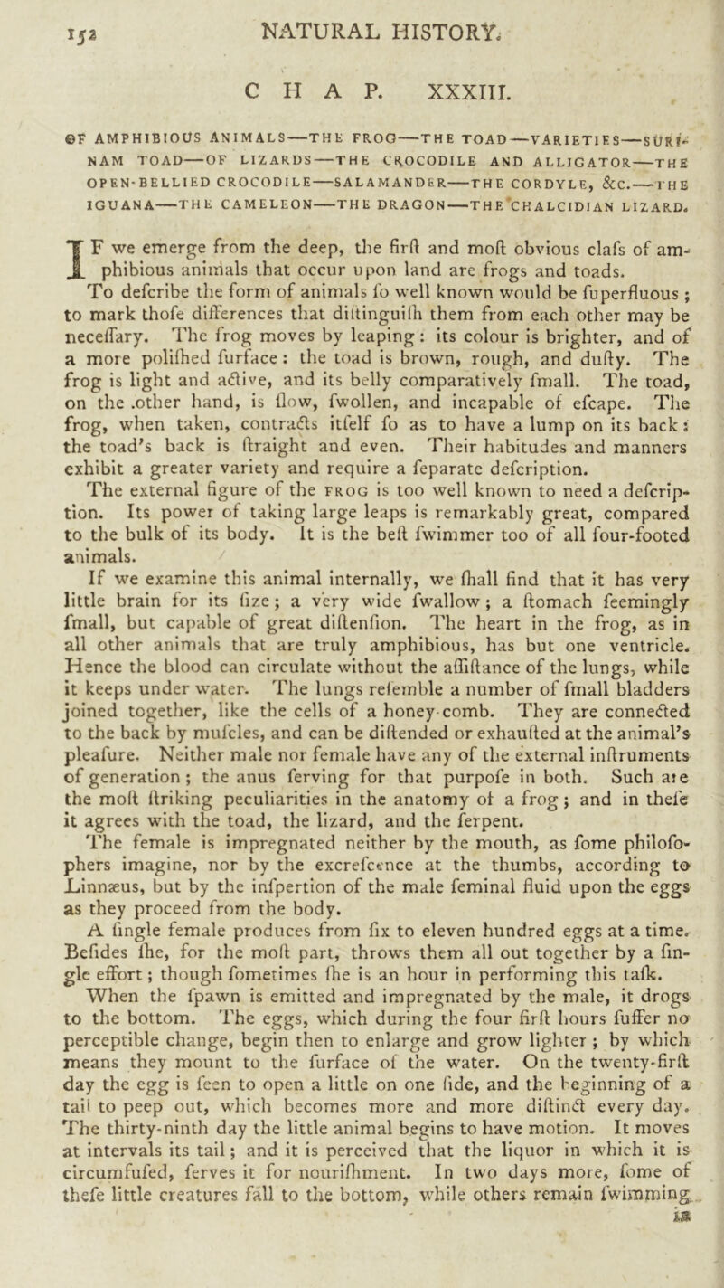 CHAP. XXXIII. ©F AMPHIBIOUS ANIMALS—T H tl FROG THE TOAD—VARIETIES SURI- NAM TOAD OF LIZARDS THE CROCODILE AND ALLIGATOR THE OPEN-BELLIED CROCODILE SALAMANDER THE CORDYLE, &C. THE IGUANA THE CAMELEON THE DRAGON T H E *C H A LCIDI AN LIZARD. IF we emerge from the deep, the firff and mod obvious clafs of am- phibious animals that occur upon land are frogs and toads. To defcribe the form of animals fo well known would be fuperfluous ; to mark thofe differences that diltinguilh them from each other may be necelfary. The frog moves by leaping: its colour is brighter, and of a more polilhed furface : the toad is brown, rough, and dufty. The frog is light and adlive, and its belly comparatively fmall. The toad, on the .other hand, is llow, fwollen, and incapable of efcape. The frog, when taken, contracts itfelf fo as to have a lump on its back: the toad's back is ftraight and even. Their habitudes and manners exhibit a greater variety and require a feparate defeription. The external figure of the frog is too well known to need a deferip- tion. Its power of taking large leaps is remarkably great, compared to the bulk of its body. It is the belt fwimmer too of all four-footed animals. If we examine this animal internally, we fhall find that it has very little brain for its lize ; a very wide fwallow; a ftomach feemingly fmall, but capable of great diffenfion. The heart in the frog, as in all other animals that are truly amphibious, has but one ventricle. Hence the blood can circulate without the afliftance of the lungs, while it keeps under water. The lungs relemble a number of fmall bladders joined together, like the cells of a honey comb. They are connedled to the back by mufcles, and can be diftended or exhaufted at the animal’s pleafure. Neither male nor female have any of the external inffruments of generation ; the anus ferving for that purpofe in both. Such aie the mod ftriking peculiarities in the anatomy of a frog; and in thefe it agrees with the toad, the lizard, and the ferpent. The female is impregnated neither by the mouth, as fome philofo- phers imagine, nor by the excrefcence at the thumbs, according to Linnaeus, but by the infpertion of the male feminal fluid upon the eggs as they proceed from the body. A Angle female produces from fix to eleven hundred eggs at a time. Befides lhe, for the molt part, throws them all out together by a An- gle effort; though fometimes lhe is an hour in performing this talk. When the fpawn is emitted and impregnated by the male, it drogs to the bottom. The eggs, which during the four firft hours fuffer no perceptible change, begin then to enlarge and grow lighter ; by which means they mount to the furface of the urater. On the twenty-firff day the egg is leen to open a little on one fide, and the beginning of a taii to peep out, which becomes more and more diftinCt every day. The thirty-ninth day the little animal begins to have motion. It moves at intervals its tail; and it is perceived that the liquor in which it is circumfufed, ferves it for nourifhment. In two days more, fome of ihefe little creatures fall to the bottom, while others remain fwimming. is