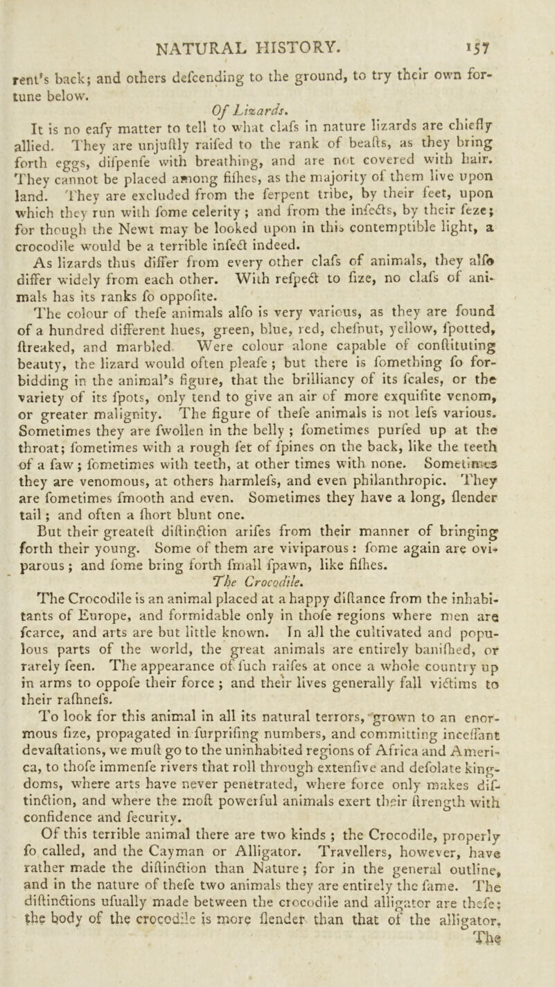 rent's back; and others defending to the ground, to try their own for- tune below. Of Lizards. It is no eafy matter to tell to what clafs in nature lizards are chiefly- allied. They are unjuftly raifed to the rank of beads, as they bring forth eggs, dilpenfe with breathing, and are not covered with hair. They cannot be placed among fiihes, as the majority ol them live upon land. They are excluded from the ferpent tribe, by their feet, upon which they run with fome celerity ; and from the infers, by their feze; for though the Newt may be looked upon in this contemptible light, a crocodile would be a terrible infe<d indeed. As lizards thus differ from every other clafs of animals, they alfo differ widely from each other. With refpedt to fize, no clafs of ani- mals has its ranks fo oppofite. The colour of thefe animals alfo is very various, as they are found of a hundred different hues, green, blue, red, chefnut, yellow, lpotted, ftreaked, and marbled Were colour alone capable of conftituting beauty, the lizard would often pleafe ; but there is fomething fo for- bidding in the animal's figure, that the brilliancy of its fcales, or the variety of its fpots, only tend to give an air of more exquifite venom, or greater malignity. The figure of thefe animals is not lefs various. Sometimes they are fwollen in the belly ; fometimes purfed up at the throat; fometimes with a rough let of fpines on the back, like the teeth of a faw; fometimes with teeth, at other times with none. Sometimes they are venomous, at others harmlefs, and even philanthropic. They are fometimes fmoot’n and even. Sometimes they have a long, {lender tail ; and often a fhort blunt one. But their greatelf diftindtion arifes from their manner of bringing forth their young. Some of them are viviparous: fome again are ovi- parous ; and fome bring forth fmall fpawn, like fiihes. The Crocodile. The Crocodile is an animal placed at a happy diftance from the inhabi- tants of Europe, and formidable only in thofe regions W'here men are fcarce, and arts are but little known. In all the cultivated and popu- lous parts of the world, the great animals are entirely banifhed, or rarely feen. The appearance of fuch raifes at once a whole country up in arms to oppofe their force ; and their lives generally fall viftims to their rafhnefs. To look for this animal in all its natural terrors, grown to an enor- mous fize, propagated in furprifmg numbers, and committing mediant devaluations, we mud go to the uninhabited regions of Africa and Ameri- ca, to thofe immenfe rivers that roll through extenfive and defolate king- doms, where arts have never penetrated, where force only makes dif- tinftion, and where the molt powerful animals exert their flrength with confidence and fecurity. Of this terrible animal there are two kinds ; the Crocodile, properly fo called, and the Cayman or Alligator. Travellers, however, have rather made the diftin&ion than Nature ; for in the general outline, and in the nature of thefe two animals they are entirely the fame. The diftin&ions ufually made between the crocodile and alligator are thefe: the body of the crocodile is more {lender than that of the alligator. The