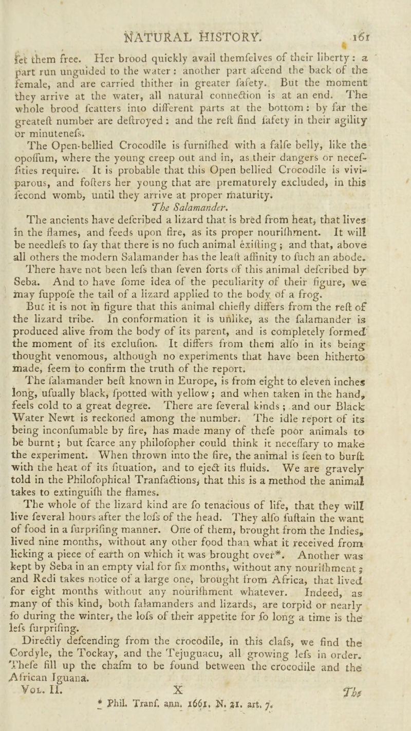 set them free. Her brood quickly avail themfelves of their liberty : a part run unguided to the water : another part afcend the back of the female, and are carried thither in greater fafety. But the moment they arrive at the water, all natural connexion is at an end. The whole brood lcatters into different parts at the bottom : by far the greateft number are deftroyed: and the relt find fafety in their agility or minutenefs. The Open-bellied Crocodile is furnifhed with a falfe belly, like the opoffum, where the young creep out and in, as their dangers or necef- fities require. It is probable that this Open bellied Crocodile is vivi- parous, and fofters her young that are prematurely excluded, in this iecond womb, until they arrive at proper maturity. The Salamander. The ancients have defcribed a lizard that is bred from heat, that lives in the flames, and feeds upon fire, as its proper nourilhment. It will be needlefs to fay that there is no fuch animal exifling ; and that, above all others the modern Salamander has the leafl affinity to fuch an abode. There have not been lefs than feven forts of this animal defcribed by Seba. And to have fome idea of the peculiarity of their figure, we may fuppofe the tail of a lizard applied to the body of a frog. But it is not in figure that this animal chiefly differs from the refl: of the lizard tribe. In conformation it is unlike, as the falamander is produced alive from the body of its parent, and is completely formed the moment of its exclufion. It differs from them alfo in its being thought venomous, although no experiments that have been hitherto made, feem to confirm the truth of the report. The falamander heft known in Europe, is from eight to eleven inches long, ufually black, fpotted with yellow; and when taken in the hand, feels cold to a great degree. There are feveral kinds ; and our Black Water Newt is reckoned among the number. The idle report of its being inconfumable by fire, has made many of thefe poor animals to be burnt; but fcarce any philofopher could think it neceffary to make the experiment. When thrown into the fire, the animal is feen to burft with the heat of its fituation, and to ejedt its fluids. We are gravely told in the Philofophical Tranfaetions, that this is a method the animal takes to extinguifh the flames. The whole of the lizard kind are fo tenacious of life, that they will live feveral hours after the lofs of the head. They alfo fuflain the want: of food in a furprifing manner. One of them, brought from the Indies, lived nine months, without any other food than what it received from licking a piece of earth on which it was brought over*. Another was kept by Seba in an empty vial for fix months, without any nourilhment ; and Redi takes notice of a large one, brought from Africa, that lived for eight months without any nourilhment whatever. Indeed, as many of this kind, both falamanders and lizards, are torpid or nearly fo during the winter, the lofs of their appetite for fo long a time is the lefs furprifing. Diredlly defending from the crocodile, in this clafs, we find the Gordyle, the Tockay, and the Tejuguacu, all growing lefs in order. Thefe fill up the chafm to be found between the crocodile and the African Iguana. Vol. II. X * Phil. Tranf. ann. 1661, N. 21. art. 7.