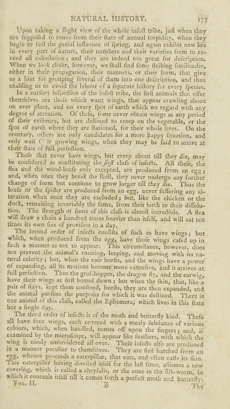 Upon taking a flight view of the whole infeCt tribe, juft when they tire fuppofed to rouze from their ftate of annual torpidity, when they begin to feel the genial influence of fpring, and again exhibit new life in every part of nature, their numbers and their varieties feem to ex- ceed all calculation ; and they are indeed too great for description. When we look clofer, however, we fhall find fome finking firnilitudes, either in their propagation, their manners, or their form, that give us a hint for grouping feveral of them into one defcription, and thus enabling us to avoid the labour of a feparate hiftory for every fpecies. In a curfory infpedion of the infed tribe, the firft animals that offer themfelves are thofe which want wings, that appear crawling about on ever plant, and on every fpot of earth which we regard with any degree of attention. Of thefe, fome never obtain wings at any period of their exiftence, but are deftined to creep on the vegetable, or the fpot of earth where they are ftationed, for their whole lives. On the contrary, others are only candidates for a more happy fituation, and only wait f ir growing wings, when they may be laid to arrive at their ftate of lull perfe&ion. Thofe that never have wings, but creep about till they die, may be confidered as conflicting the firjl clafs of infedls. All thefe, the flea and the wood-loufe only excepted, are produced from an egg ; and, when once they break the fliell, they never undergo any further change of form but continue to grow larger till they die. Thus the loufe or the fpider are produced from an egg, never fuffering any al- teration when once they are excluded; but, like the chicken or the duck, remaining invariably the fame, from their birth to their diffolu- tion. The ftrength ol fome of this clafs is almoft incredible. A flea will draw a chain a hundred times heavier than itfelf, and will eat ten times its own fize of provifion in a day. The fecond order of infetfs confifts of fuch as have wings ; but which, when produced from the egg, have thofe wings cafed up in fuch a manner as not to appear. This circumftance, however, does not prevent the animal s running, leaping, and moving with its na- tural celerity; but, when the cafe burfts, and the wings have a power expanding, all its motions become more extenfive, and it arrives at full perfection. fhus t.re grafsbopper, the dragon fly, and the earwigs have .their wings at firft bound down ; but when the {kin, that, like°a pair of (lays, kept them confined, burfts, they are then expanded, and the animal purfues the purpofes for which it was deftined. There is one animal of this clafs, called the Ephemera, which lives in this ftate but a fingle day. The third order of infers is of the moth and butterfly kind. Thefe all have four wings, each covered with a mealy fubftance of various colours, which, when handled, comes off upon the fingers ; and, if examined by the microfcopc, will appear like feathers, with which'the wing is nicely embroidered all over. Thefe infeCts alfo are produoed m a manner peculiar to themfelves. They are firft hatched from an egg, whence proceeds a caterpillar, that eats, and often cafts its ikin This caterpiller having divefted itfelf for the laft time, afthmes a new covering, which is called a chryfalis, or the cone in the filk-worm, in which it conceals itfelf till it comes forth a oerfeCt moth and butterfly,- y ol, II, z m/.