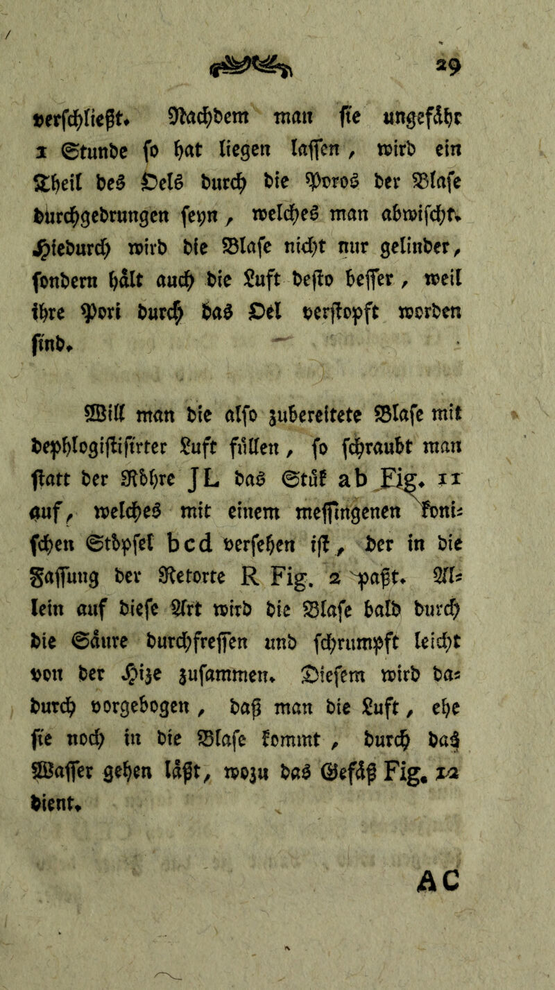 »9 9lad^&em man fte ungsfd^c I ©tunöc fo ^at liegen laflfen , wirb ein Streit beß S>eU burc^ bte ^cro§ bev ^lafe bürc^gebrnngcn fcipn , meld^cö man abn>ifd;fv .^iebnrd? roivb bfc SBlafc nid)t nur gelinber, fonbem ^dlt anc^ bte Suft befio bejfer, mcil il^re ^ori bart^ baö JDel berjlopft worben ftnb» Iffiill man bte alfo juBereltete SSIafe mit be^>^Iogijliftrtcr ?aft ftillen, fo fd^raubt man fltttt ber IRbbre JL baö ©töf ab Eiff, ii «uf^ weichet mit einem mejftngenen »nU fd)cn ©tb^>fcl bcd öerfebcn i|b, ber in bic gafung bev Sletorte R Fig. a yaft. 211* lein auf biefe 2lrt wirb bic S3lafc halb burt^ bic @4ure bard;frefen nnb fd;rum^ft leicht »on ber ^ijc jafaramen» tiefem wirb ba* burd> eorgcbogen, bap man bic Saft, ebe Fe nod) in bie ?8tafc lommt , barc^ ba3 ©afier geben tposn baS @ef4f Fig, ja bient, AC