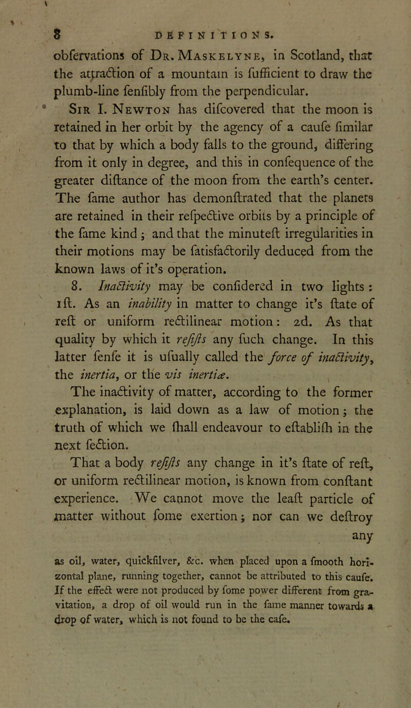 obfervations of Dr. Maskelyne, in Scotland, that the attraction of a mountain is fufficient to draw the plumb-line fenfibly from the perpendicular. Sir I. Newton has difcovered that the moon is retained in her orbit by the agency of a caufe limilar to that by which a body falls to the ground, differing from it only in degree, and this in confequence of the greater diftance of the moon from the earth’s center. The fame author has demonllrated that the planets are retained in their refpeCtive orbits by a principle of the fame kind ; and that the minuted irregularities in their motions may be fatisfaCtorily deduced from the known laws of it’s operation. 8. Inactivity may be confidered in two lights : i ft. As an inability in matter to change it’s ftate of reft or uniform rectilinear motion: 2d. As that quality by which it rejijls any fuch change. In this latter fenfe it is ufually called the force of inactivity, the inertia, or the vis inertia. The inactivity of matter, according to the former explanation, is laid down as a law of motion ; the truth of which we (hall endeavour to eftablifli in the next feCtion. That a body refjts any change in it’s ftate of reft, or uniform rectilinear motion, is known from conftant experience. We cannot move the leaft particle of matter without fome exertion; nor can we deftroy any as oil, water, quickfilver, &c. when placed upon a fmooth hori- zontal plane, running together, cannot be attributed to this caufe. If the effett were not produced by fome power different from gra- vitation, a drop of oil would run in the fame manner towards a drop of water, which is not found to be the cafe.