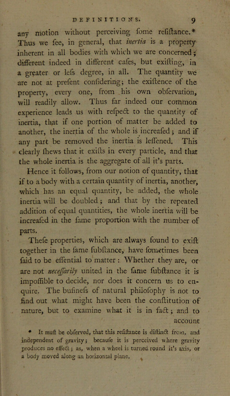 any motion without perceiving fome refinance.* Thus we fee, in general, that inertia is a property inherent in all bodies with which we are concerned ; different indeed in different cafes, but exifting, in a greater or lefs degree, in all. The quantity we are not at prefent confidering; the exiftence of the property, every one, from his own obfervation, will readily allow. Thus far indeed our common experience leads us with refpect to the quantity of inertia, that if one portion of matter be added to another, the inertia of the whole is increafed; and if any part be removed the inertia is leffened. This clearly fhews that it exifts in every particle, and that the whole inertia is the aggregate of all it’s parts. Hence it follows, from our notion of quantity, that if to a body with a certain quantity of inertia, another, which has an equal quantity, be added, the whole inertia will be doubled; and that by the repeated addition of equal quantities, the whole inertia will be increafed in the fame proportion with the number of parts. Thefe properties, which are always found to exift together in the fame fubftance, have fometimes been faid to be effential to matter : Whether they are, or are not necejjarily united in the fame fubftance it is impoffible to decide, nor does it concern us to en- quire. The bufinefs of natural phiiofophy is not to find out what might have been the conflitution of nature, but to examine what it is in fa£t; and to account * It muft be obferved, that this refinance is diftinft from, and independent of gravity; becaufe it is perceived where gravity produces no effett; as, when a wheel is turned round it’s axis, or a body moved along an horizontal plane.