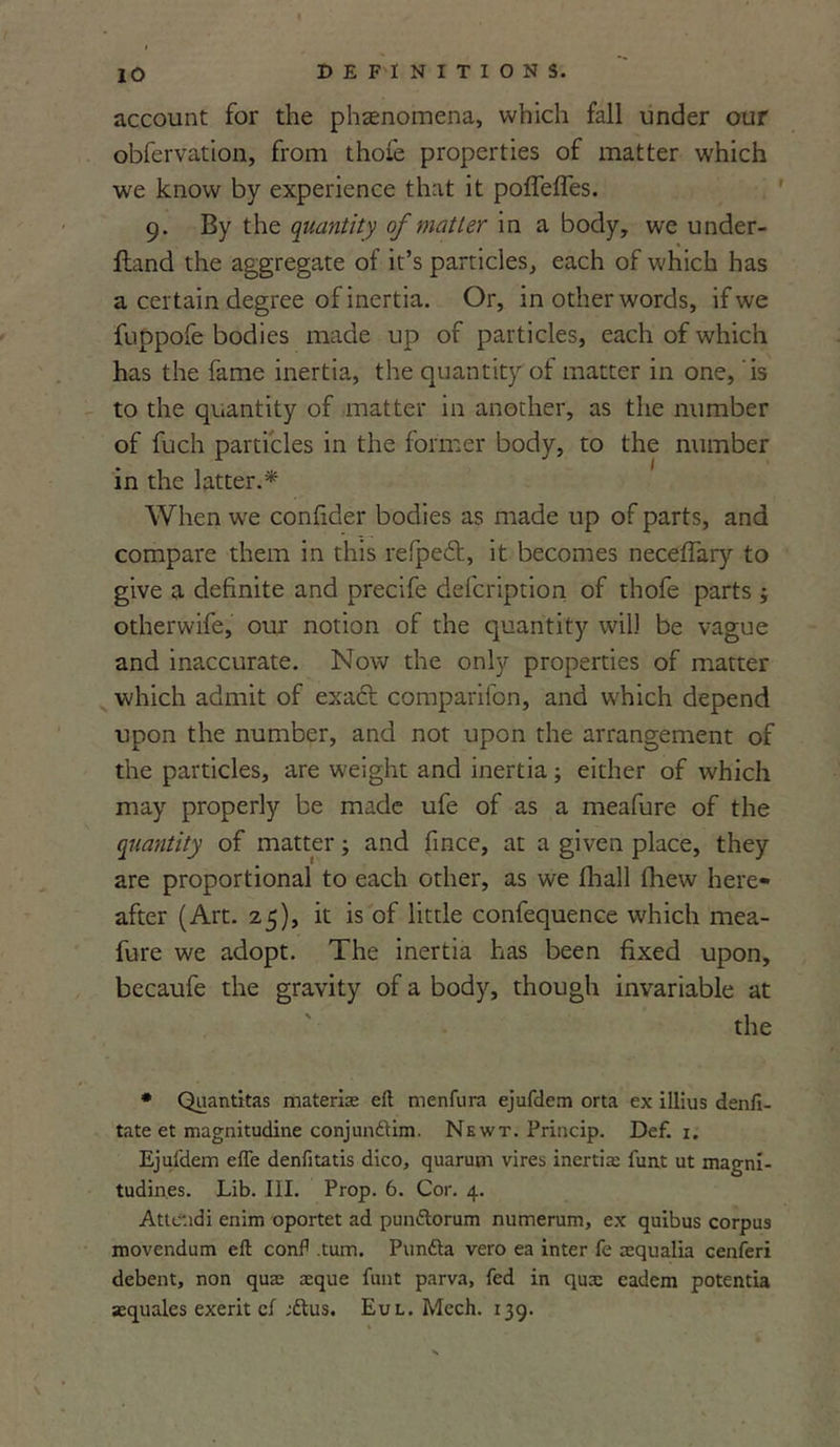 lO account for the phenomena, which fall under our obfervation, from thofe properties of matter which we know by experience that it poffelTes. 9. By the quantity of matter in a body, we under- ftand the aggregate of it’s particles, each of which has a certain degree of inertia. Or, in other words, if we fuppofe bodies made up of particles, each of which has the fame inertia, the quantity of matter in one, is to the quantity of matter in another, as the number of fuch particles in the former body, to the number in the latter.* When we confider bodies as made up of parts, and compare them in this refpedt, it becomes neceffary to give a definite and precife defeription of thofe parts 3 otherwife, our notion of the quantity will be vague and inaccurate. Now the only properties of matter which admit of exact comparifon, and which depend upon the number, and not upon the arrangement of the particles, are weight and inertia; either of which may properly be made ufe of as a meafure of the quantity of matter3 and fince, at a given place, they are proportional to each other, as we fhall fhew here- after (Art. 25), it is of little confequence which mea- fure we adopt. The inertia has been fixed upon, becaufe the gravity of a body, though invariable at the * Quantitas materise eft menfura ejufdem orta ex illius denfi- tate et magnitudine conjundtim. Newt. Princip. Def. 1. Ejufdem efle denfitatis dico, quarum vires inertia: 1'un.t ut magni- tudines. Lib. III. Prop. 6. Cor. 4. Attciidi enim oportet ad pun&orum numerum, ex quibus corpus movendum eft conft .turn. Pun&a vero ea inter fe aequalia cenferi debent, non quas xque funt parva, fed in qua: eadem potentia aequales exerit cl ;6lus. Eul. Mech. 139.