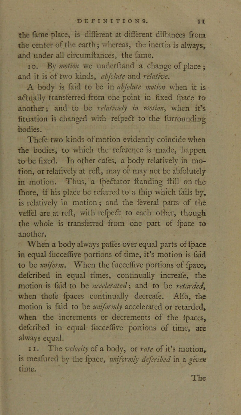 the fame place, is different at different distances from the center of the earth; whereas, the inertia is always, and under all circumftances, the fame. 10. By motion we under ft and a change of place; and it is of two kinds, abfolute and relative. A body is faid to be in abfolute motion when it is actually transferred from one point in fixed fpace to another; and to be relatively in motion, when it’s fituation is changed with refpetft to the furrounding bodies. Thefe two kinds of motion evidently coincide when the bodies, to which the reference is made, happen to be fixed. In other cafes, a body relatively in mo- tion, or relatively at reft, may or may not be abfolutely in motion. Thus, a fpe&ator ftanding ftill on the fhore, if his place be referred to a fhip which fails by, is relatively in motion; and the feveral parts of the veffel are at reft, with refpecft to each other, though the whole is transferred from one part of fpace to another. When a body always paffes over equal parts of fpace in equal fjcceffive portions of time, it’s motion is laid to be uniform. When the fucceffive portions of fpace, defcribed in equal times, continually increafe, the motion is faid to be accelerated; and to be retarded., when thofe fpaces continually decreafe. Alfo, the motion is faid to be uniformly accelerated or retarded, when the increments or decrements of the lpaces, defcribed in equal fucceffive portions of time, are always equal. 11. The velocity of a body, or rate of it’s motion, is meafured by the fpace, uniformly defcribed in a given time. The /