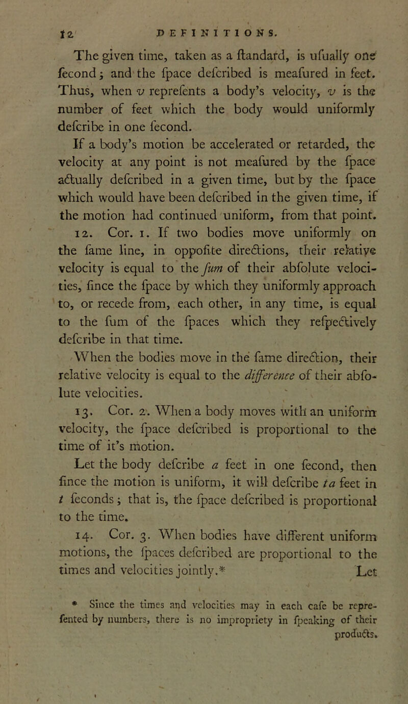 The given time, taken as a ftandard, is ufually one fecond; and the fpace defcribed is meafured in feet. Thus, when v reprefents a body’s velocity, v is the number of feet which the body would uniformly defcribe in one fecond. If a body’s motion be accelerated or retarded, the velocity at any point is not meafured by the fpace actually defcribed in a given time, but by the fpace which would have been defcribed in the given time, if the motion had continued uniform, from that point. 12. Cor. i. If two bodies move uniformly on the fame line, in oppofite directions, their relative velocity is equal to the J'um of their abfolute veloci- ties, fince the lpace by which they uniformly approach to, or recede from, each other, in any time, is equal to the fum of the fpaces which they refpectively defcribe in that time. When the bodies move in the fame direction, their relative velocity is equal to the difference of their abfo- lute velocities. 13. Cor. 2. When a body moves with an uniform- velocity, the fpace defcribed is proportional to the time of it’s motion. Let the body defcribe a feet in one fecond, then fince the motion is uniform, it will defcribe ta feet in t feconds; that is, the fpace defcribed is proportional to the time. 14. Cor. 3. When bodies have different uniform motions, the fpaces defcribed are proportional to the times and velocities jointly.* Let * Since the times and velocities may in each cafe be rep re- fented by numbers, there is no impropriety in fpeaking of their products.