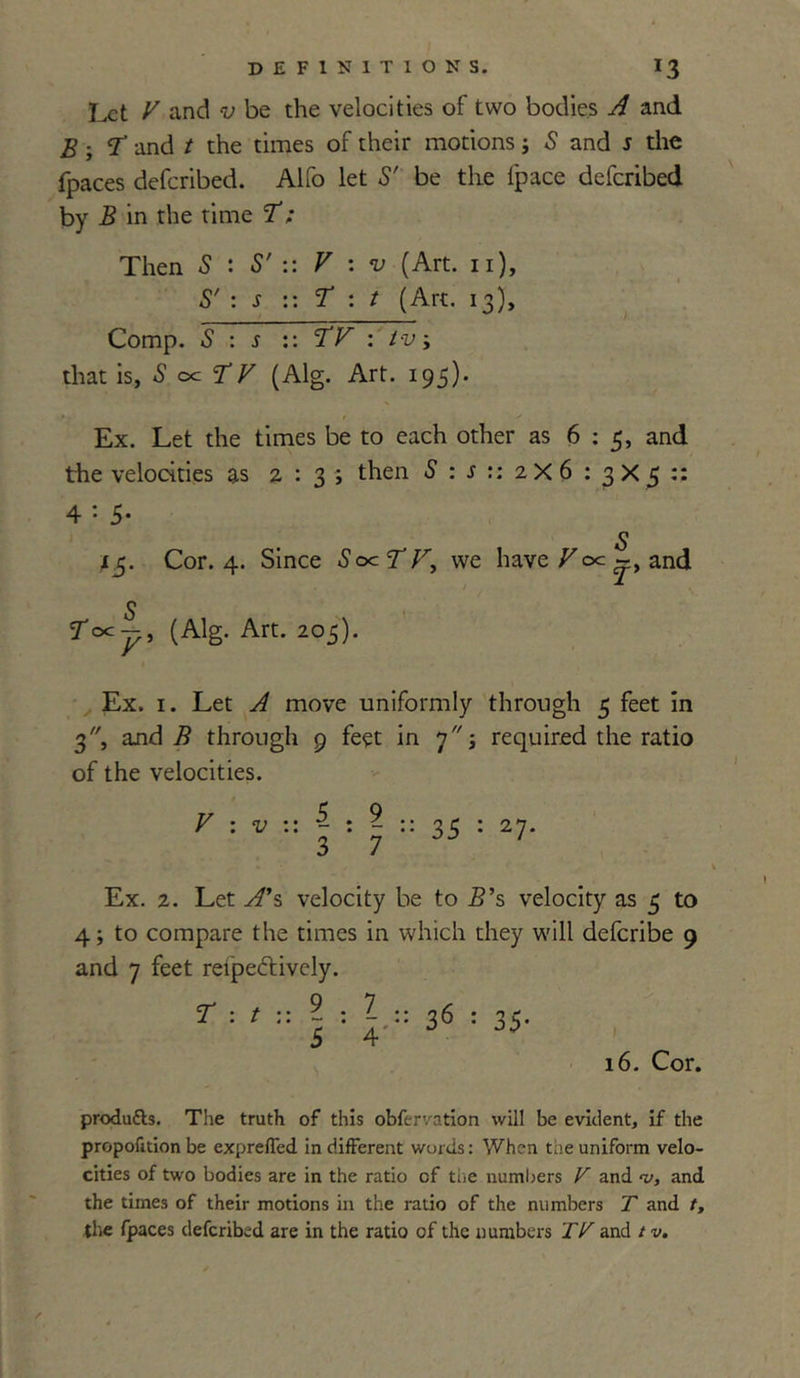 Let V and v be the velocities of two bodies and B; T and t the times of their motions; 5 and s the fpaces deferibed. Alfo let S' be the fpace deferibed by B in the time T ; Then S : S' :: V : v (Art. n), S' : s :: T : t (Art. 13), Comp. S : s :: TV : tv\ that is, S oc T V (Alg. Art. 195). Ex. Let the times be to each other as 6:5, and the velocities as 2:3; then S : s :: 2 X 6 : 3 X 5 :: 4 = 5- p 1^5. Cor. 4. Since SocTV, we have Foe and 3 roc-, (Alg. Art. 205). Ex. 1. Let ^ move uniformly through 5 feet in 3, and 7? through 9 feet in 7; required the ratio of the velocities. V : v ~ 1 ..5.9.. 35 : 27- Ex. 2. Let yf’s velocity be to B’s velocity as 5 to 4; to compare the times in which they will deferibe 9 and 7 feet reipeftively. T : 9.7.. *— • - * • 5 4' 36 : 35- 16. Cor. products. The truth of this obfervation will be evident, if the proportion be exprelTed indifferent words: When the uniform velo- cities of two bodies are in the ratio of the numbers V and t/, and the times of their motions in the ratio of the numbers T and t,