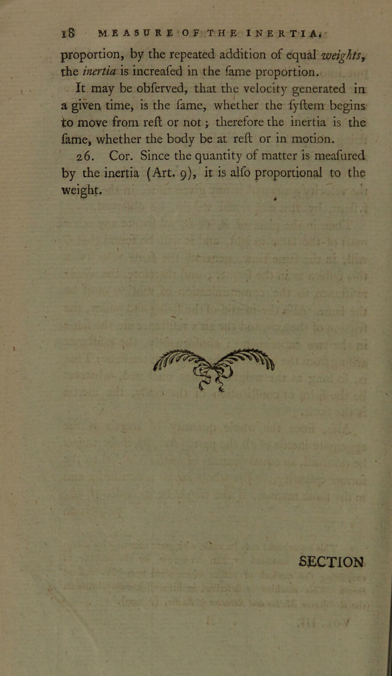 proportion, by the repeated addition of equal weights, the inertia is increafed in the fame proportion. It may be obferved, that the velocity generated in a given time, is the fame, whether the fyftem begins to move from reft or not; therefore the inertia is the fame, whether the body be at reft or in motion. 26. Cor. Since the quantity of matter is meafured by the inertia (Art. 9), it is alfo proportional to the weight. 1 I SECTION