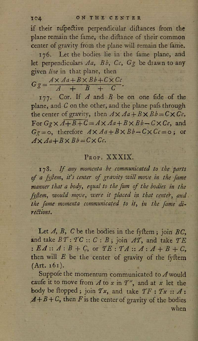 if their refpeftive perpendicular diflances from the plane remain the fame, the diflance of their common center of gravity from the plane will remain the fame. 176. Let the bodies lie in the fame plane, and let perpendiculars Aa, Bb, Cc, Gg be drawn to any given line in that plane, then ^ AX Aa + BxBb+CxCc GX~ A + B + C ' 177. Cor. If A and B be on one fide of the plane, and C on the other, and the plane pafs through the center of gravity, then AxAa + BxBb = Cx Cc. For GgX A+B + C = Ax Aa + B X Bb-* Cx Cc, and Gg = o, therefore Ax Aa-\-Bx Bb — Cx Cc = o ; or AX Aa+B X Bb = CxCc. Prop. XXXIX. 178. If any momenta be communicated to the parts of a fyflem, it's center of gravity will move in the fame manner that a body, equal to the fum of the bodies in the fyjlem, would move, were it placed iji that centetr, and the fame momenta communicated to it, in the fame di- rections. Let A, B, C be the bodies in the fyflem ; join BC, and take BT: TC :: C : B ; join AT, and take TE : EA :: A : B + C, or TE : TA :: A : A + B + C, then will E be the center of gravity of the fyflem (Art. 161). Suppofe the momentum communicated to A would caufe it to move from A to x in T, and at x let the body be flopped ; join Tx, and take TF : Tx :: A : A + B + C, then F is the center of gravity of the bodies when