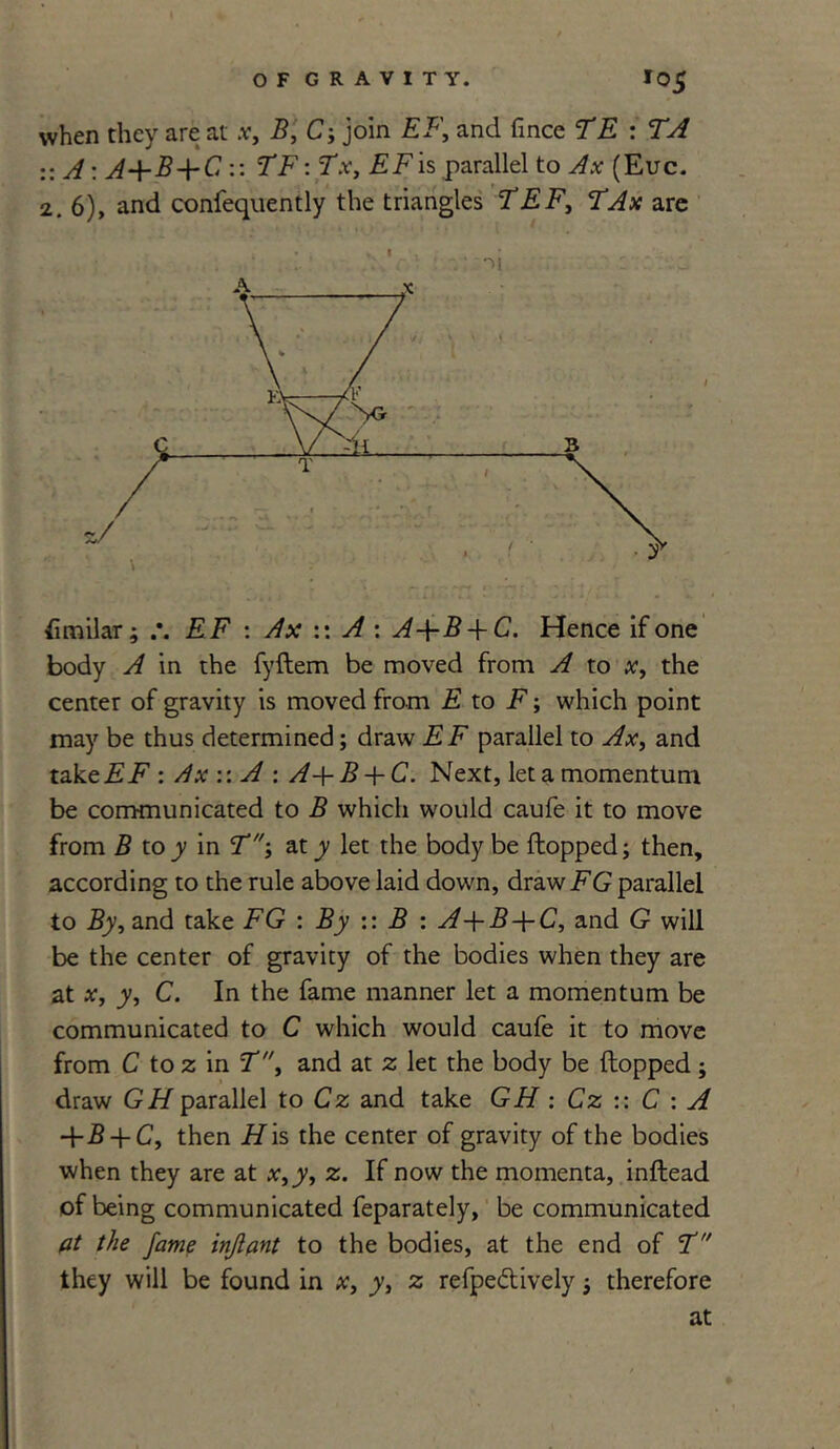 when they are at .v, B, C; join EF, and fmce TE : TA :: A: A+B+C :: 7T7: *T.v, EF is parallel to Ax (Euc. 2. 6), and confequently the triangles TEF, are >i fimilar; EF : Ax :: A : Hence if one body A in the fyflem be moved from A to x, the center of gravity is moved from E to F; which point may be thus determined; draw EF parallel to Ax, and takeii.F : Ax :: A : A-\-B + C. Next, let a momentum be communicated to B which would caufe it to move from B to y in T-, at y let the body be flopped; then, according to the rule above laid down, draw FG parallel to By, and take FG : By :: B : A-\-B-\-C, and G will be the center of gravity of the bodies when they are at x, y, C. In the fame manner let a momentum be communicated to C which would caufe it to move from C to z in T, and at 2; let the body be flopped ; draw GH parallel to Cz and take GH : Cz :: C : A -\-B + C, then His the center of gravity of the bodies when they are at x,y, z. If now the momenta, inflead of being communicated feparately, be communicated at the fame infant to the bodies, at the end of ct they will be found in x, y, z refpe&ively; therefore at