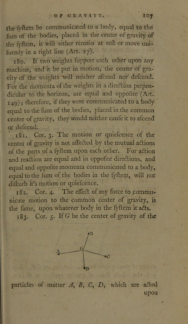 IO7 the fvftem be communicated to a bod}*-, equal to the fum of the bodies, placed in the center of gravity of the fvftem, it will either remain at reft or move uni- formly in a right line (Art. 27). 180. If two weights fupport each other upon any machine, and it be put in motion, the center of gra- vity of the weights ’will neither afeend nor defeend. For the momenta of the weights in a direction perpen- dicular to the horizon, are equal and oppofite (Art. 149); therefore, if they were communicated to a body equal to the fum of the bodies, placed in the common center of gravity, they would neither caufe it to afeend or defeend. 181. Cor. 3. The motion or quiefcence of the center of gravity is not affected by the mutual actions of the parts of a fyftem upon each other. For action and reaction are equal and in oppofite directions, and equal and oppofite momenta communicated to a body, equal to the fum of the bodies in the fyftem, will not difturb it’s motion or quiefcence. 182. Cor. 4. The effect of any force to .commu- nicate motion to the common center of gravity, is the fame, upon whatever body in the fyftem it acts. 183. Cor. 5. If G be the center of gravity of the particles of matter A, B, C, Z), which are acted upon