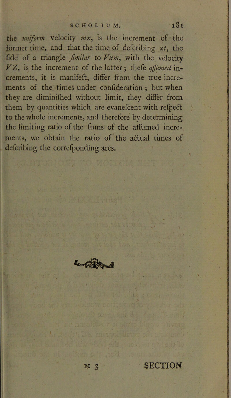 the uniform velocity w*, is the increment of the former rime, and that the time of defcribing xt> the fide of a triangle fimilar to Vxm, with the velocity VZ, is the increment of the latter; thefe ajjumed in- crements, it is manifeft, differ from the true incre- ments of the times under confideration ; but when they are diminifhed without limit, they differ from them by quantities which are evanefcent with refpedt to the whole increments, and therefore by determining the limiting ratio of the fums of the affumed incre- ments, we obtain the ratio of the adual times of defcribing the correfponding ^rcs. I