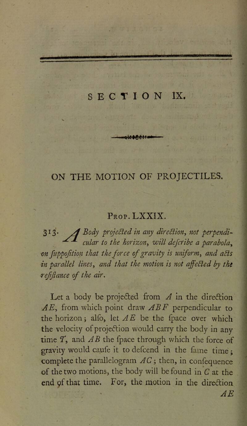 V ON THE MOTION OF PROJECTILES. Prop. LXXIX. ; 313. yj Body projected in any direction, not perpendi- cular to the horizon, will defcribe a parabola^ on fnppojition that the force of gravity is uniform, and ails in parallel lines, and that the motion is not affetted by the reffance of the air. Let a body be projected from A in the direction AEy from which point draw ABF perpendicular to the horizon; alfo, let A E be the fpace over which the velocity ofprojeftion would carry the body in any time Ty and AB the fpace through which the force of gravity would caufe it to defcend in the fame time; complete the parallelogram AC; then, in confequence of the two motions, the body will be found in C at the end 9f that time. For, the motion in the direction AE