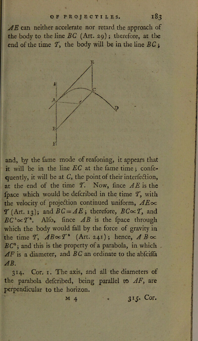 AE can neither accelerate nor retard the approach of the body to the line BC (Art. 29); therefore, at the end of the time T> the body will be in the line BC i E and, by the fame mode of reafoning, it appears that it will be in the line EC at the fame time; confe- quently, it will be at C, the point of their interfedlion, at the end of the time T. Now, fince AE is the fpace which would be defcribed in the time T, with the velocity of proje&ion continued uniform, AEoc T (Art. 13); and BC = AE-y therefore, BCocT, and BCzocTt. Alfo, fince AB is the fpace through which the body would fall by the force of gravity in the time T, ABo^T* (Art. 241); hence, A B oc BC*; and this is the property of a parabola, in which . AF is a diameter, and BC an ordinate to the abfciffa AB. 314. Cor. 1. The axis, and all the diameters of the parabola defcribed, being parallel to AF, are perpendicular to the horizon.