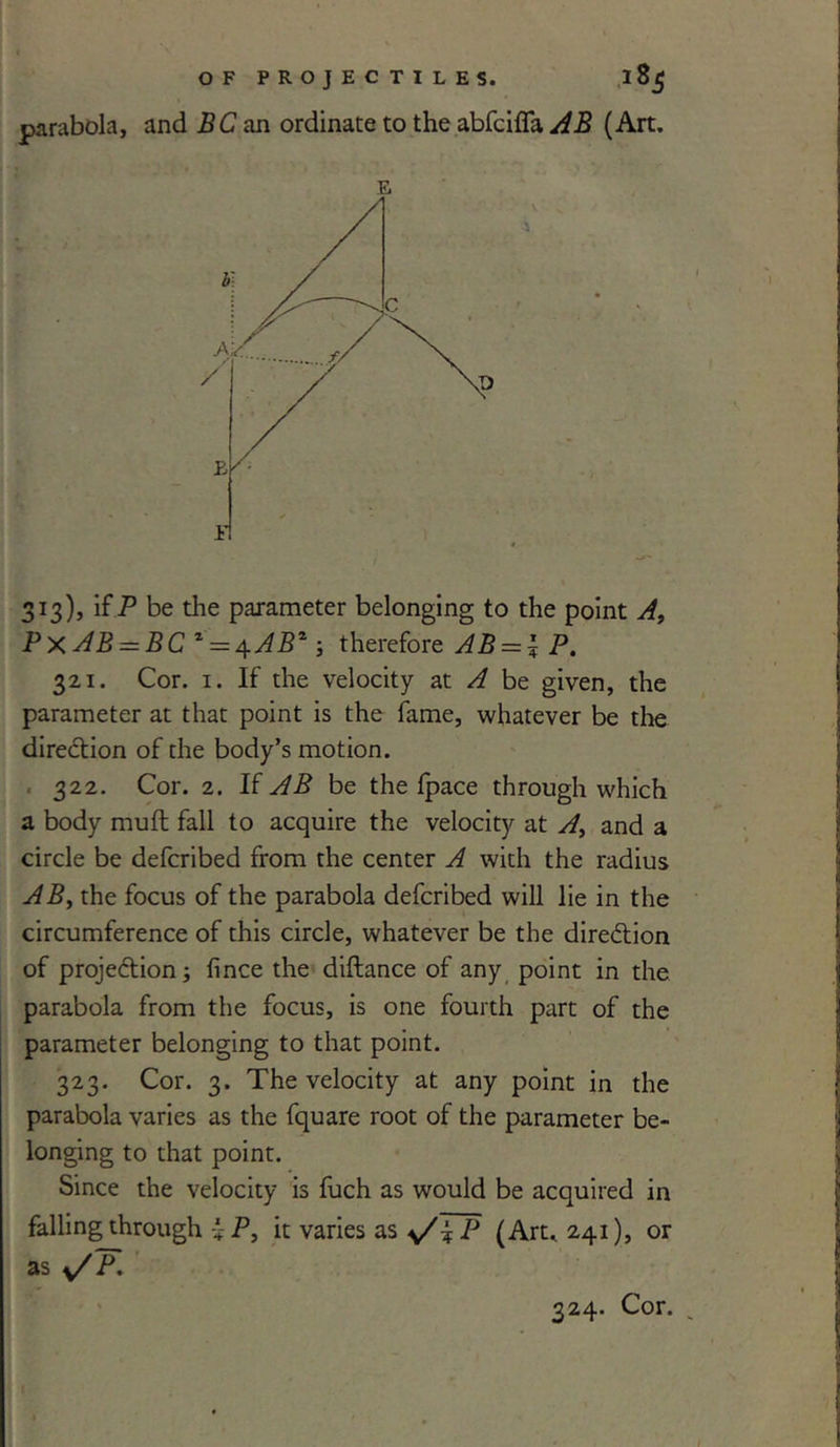 parabola, and BC an ordinate to the abfcifla AB (Art. 313), if P be the parameter belonging to the point A, PxAB = BC * = 4.AB*; therefore AB = \P. 321. Cor. 1. If the velocity at A be given, the parameter at that point is the fame, whatever be the direction of the body’s motion. 322. Cor. 2. If AB be the fpace through which a body muft fall to acquire the velocity at A, and a circle be defcribed from the center A with the radius AB, the focus of the parabola defcribed will lie in the circumference of this circle, whatever be the dire&ion of projection; fince the diftance of any point in the parabola from the focus, is one fourth part of the parameter belonging to that point. 323. Cor. 3. The velocity at any point in the parabola varies as the fquare root of the parameter be- longing to that point. Since the velocity is fuch as would be acquired in falling through i P, it varies as P (Art. 241), or as </ P. 324. Cor. .