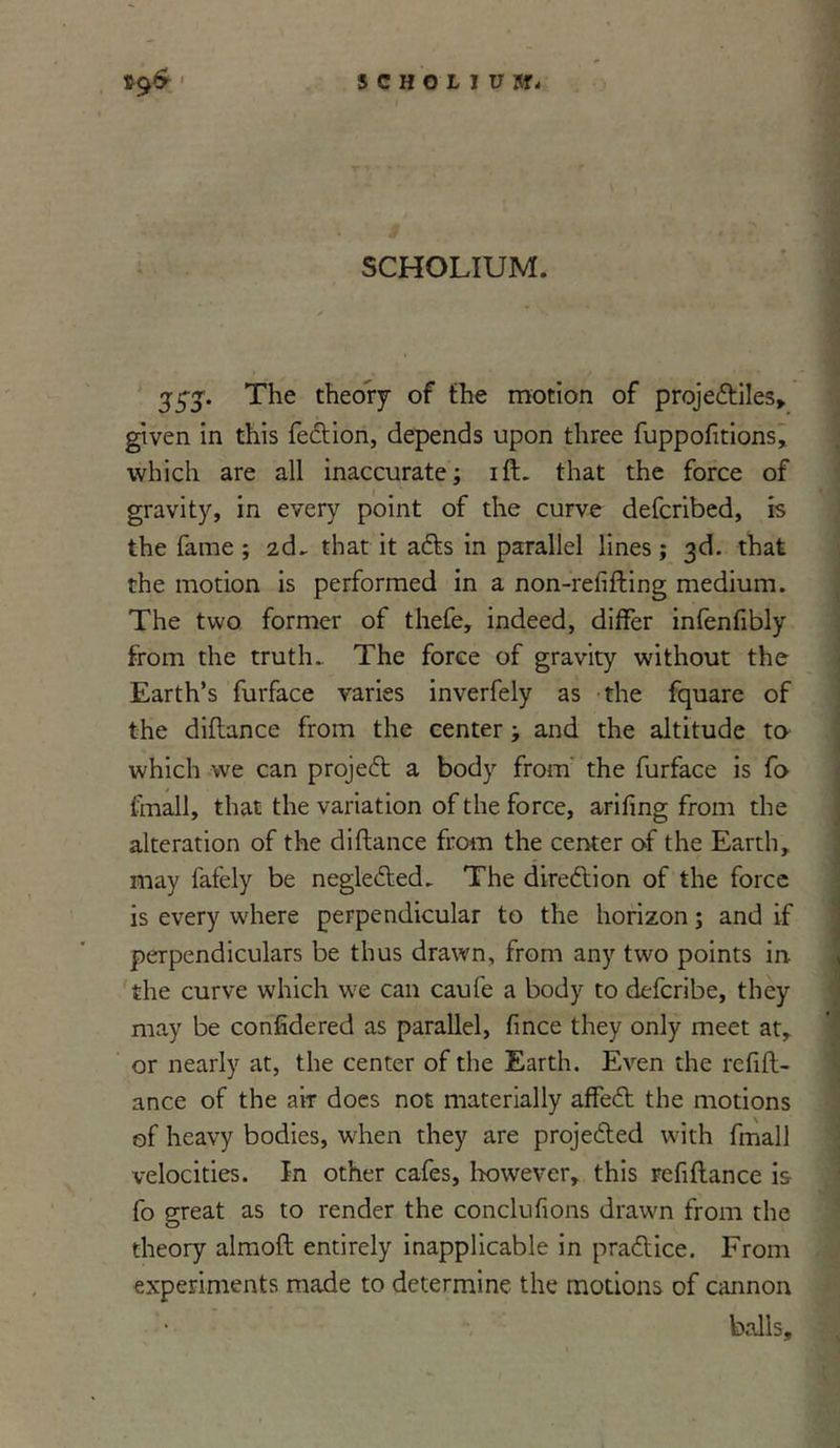 SCHOLIUM. 55-5-. The theory of the motion of projediles, given in this fedion, depends upon three fuppofitions, which are all inaccurate; ift. that the force of gravity, in every point of the curve defcribed, is the fame ; 2d. that it ads in parallel lines; 3d. that the motion is performed in a non-refifting medium. The two former of thefe, indeed, differ infenfibly from the truth. The force of gravity without the Earth’s furface varies inverfely as the fquare of the diflance from the center; and the altitude to which we can project a body from the furface is fo fmall, that the variation of the force, arifing from the alteration of the diftance from the center of the Earth, may fafely be neglected. The diredion of the force is every where perpendicular to the horizon; and if perpendiculars be thus drawn, from any two points in. the curve which we can caufe a body to defcribe, they may be confidered as parallel, fince they only meet at, or nearly at, the center of the Earth. Even the refifl- ance of the air does not materially affed the motions of heavy bodies, when they are projeded with fmall velocities. In other cafes, however, this refinance is fo great as to render the conclufions drawn from the theory almoft entirely inapplicable in pradice. From experiments made to determine the motions of cannon balls.