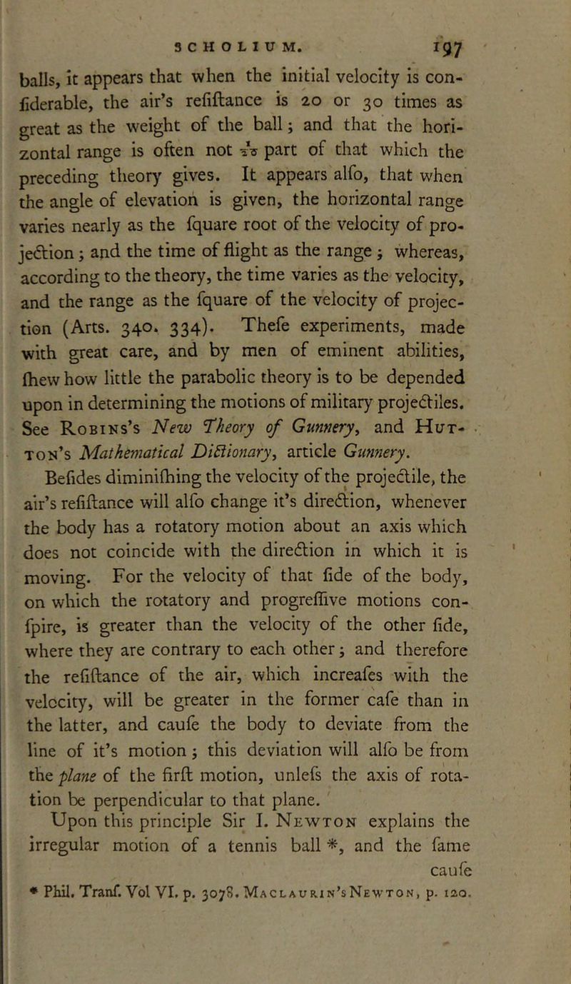 balls, it appears that when the initial velocity is con- liderable, the air’s refiftance is 20 or 30 times as great as the weight of the ball; and that the hori- zontal range is often not ^ part of that which the preceding theory gives. It appears alfo, that when the angle of elevation is given, the horizontal range varies nearly as the fquare root of the velocity of pro- jeftion; and the time of flight as the range ; whereas, according to the theory, the time varies as the velocity, and the range as the fquare of the velocity of projec- tion (Arts. 340. 334). Thefe experiments, made with great care, and by men of eminent abilities, (hew how little the parabolic theory is to be depended upon in determining the motions of military projectiles. See Robins’s New ’Theory of Gunnery, and Hut- ton’s Mathematical Dictionary, article Gunnery. Befides diminifhing the velocity of the projectile, the air’s refiftance will alfo change it’s direction, whenever the body has a rotatory motion about an axis which does not coincide with the direction in which it is moving. For the velocity of that fide of the body, on which the rotatory and progreffive motions con- fpire, is greater than the velocity of the other fide, where they are contrary to each other; and therefore the refiftance of the air, which increafes with the velocity, will be greater in the former cafe than in the latter, and caufe the body to deviate from the line of it’s motion ; this deviation will alfo be from the plane of the firft motion, unlefs the axis of rota- tion be perpendicular to that plane. Upon this principle Sir I. Newton explains the irregular motion of a tennis ball *, and the fame caufe * Phil. Tranf. Vol VI. p. 3078. Maclaurin’sNewton, p. 120.