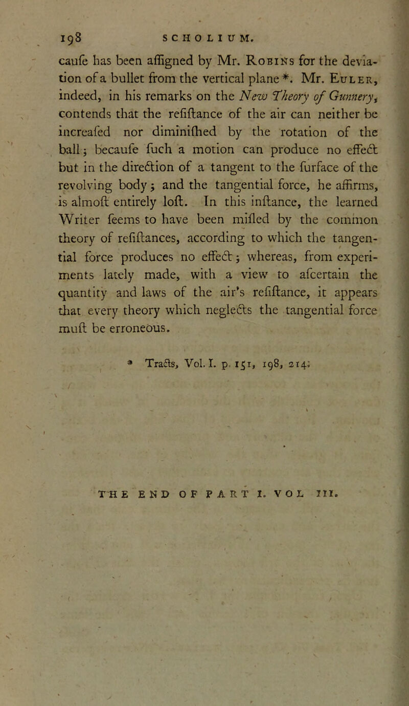 caufe has been affigned by Mr. Robins for the devia- tion of a bullet from the vertical plane *. Mr. Euler, indeed, in his remarks on the New Theory of Gunnery, contends that the refiftance of the air can neither be increafed nor diminifhed by the rotation of the ball; becaufe fuch a motion can produce no effedt but in the direction of a tangent to the furface of the revolving body $ and the tangential force, he affirms, is almoft entirely loft. In this inftance, the learned Writer feems to have been milled by the common theory of refiftances, according to which the tangen- tial force produces no effect; whereas, from experi- ments lately made, with a view to afcertain the quantity and laws of the air’s refiftance, it appears that every theory which neglects the tangential force muft be erroneous. * Tra&s, Vol. I. p, 151, 198, 214; THE END OF PART I. VOL III. ✓