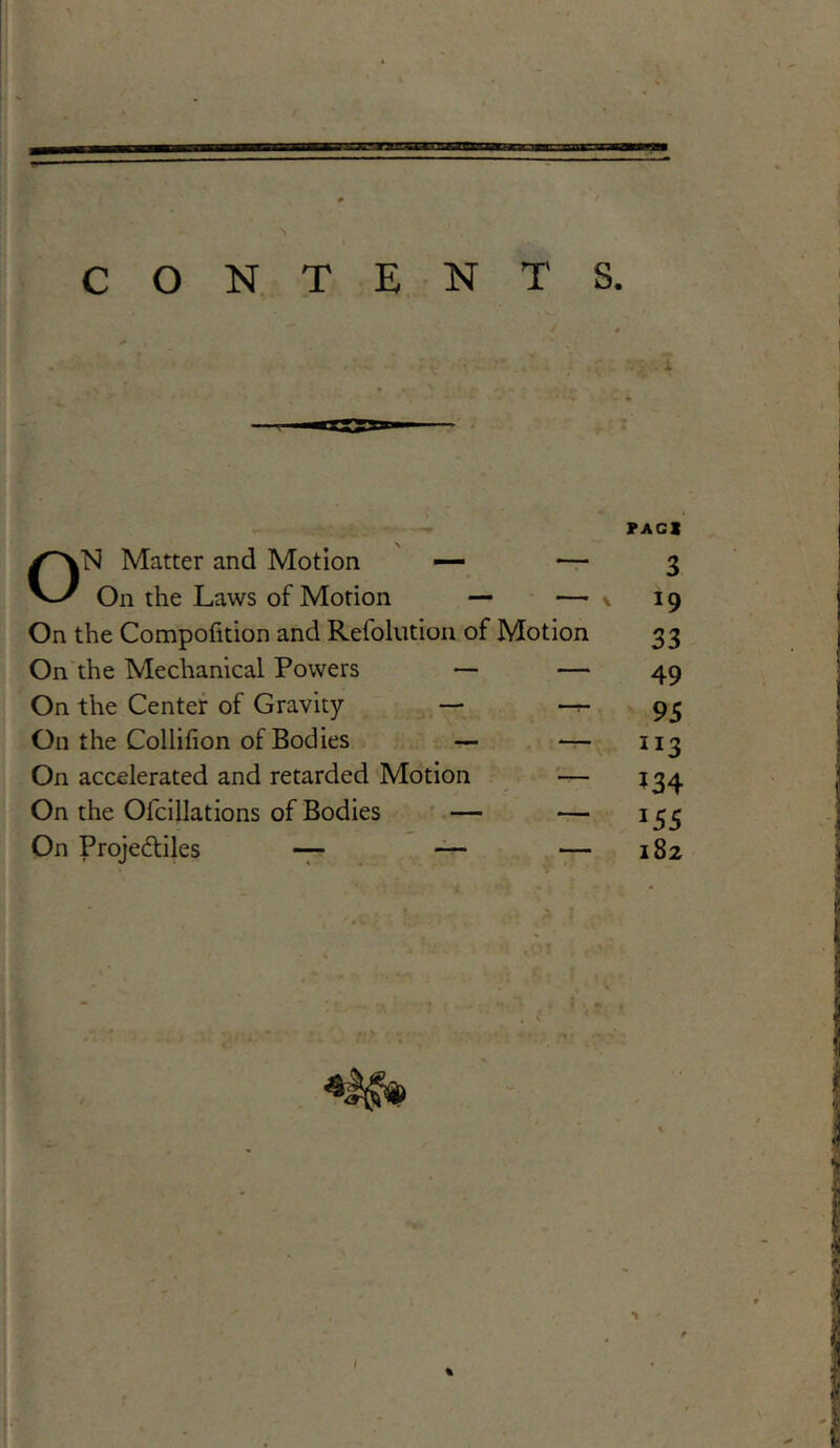 ON Matter and Motion — — On the Laws of Motion — — On the Compofition and Refolution of Motion On the Mechanical Powers — — On the Center of Gravity — — On the Collifion of Bodies — — On accelerated and retarded Motion — On the Ofcillations of Bodies — — On Projediles — — — PA CI 3 *9 33 49 95 JI3 *34 *55 182