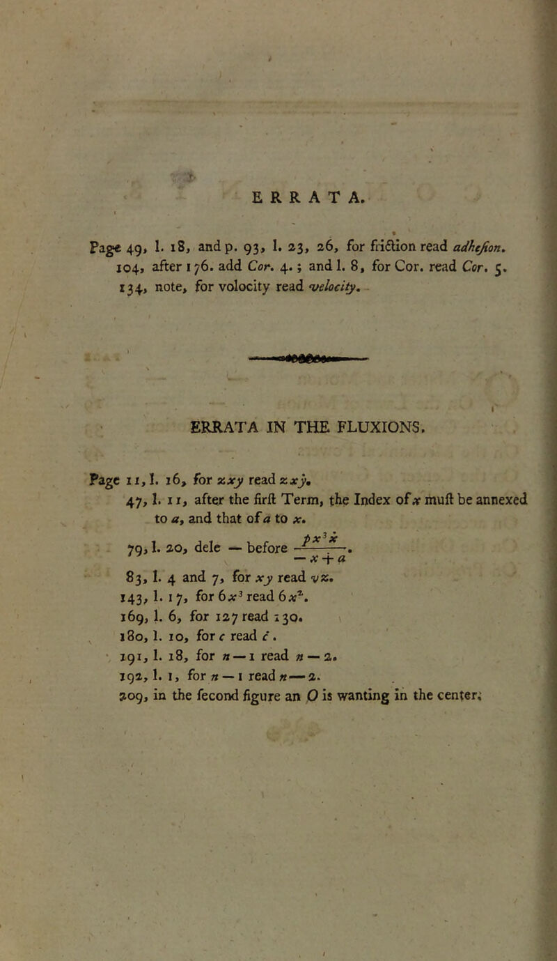 ERRATA. Page 49, 1. 18, andp. 93, 1. 23, 26, for fri&ion read adhejion. 104, after 1 76. add Cor. 4.; and 1. 8, for Cor. read Cor. 5. 134, note, for volocity read velocity. ERRATA IN THE FLUXIONS. Page 11,1. 16, for zxy read zxy. 47,1. 1 j, after the firft Term, the Index of x mull be annexed to a, and that of a to x. 83, 1. 4 and 7, for xy read vz. 143, 1. 1 7, for 6x3 read 6x*. 169, 1. 6, for 127 read 130. 180.1. 10, fore read c . 191.1. 18, for it — 1 read n — 2. 192.1. 1, for n — 1 read «— 2. 209, in the fecond figure an O is wanting in the center;