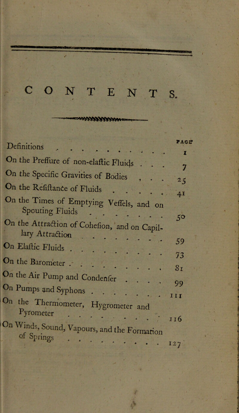 - CONTENTS. 1 • Definitions • • • • • J , On the Preffure of non-elaftic Fluids On the Specific Gravities of Bodies 1 • • On the RefiftanCe of Fluids * * * • « On the Times of Emptying Veffels, and on Spouting Fluids On the Attraction of Cohefion, and on Capil- lary Attraction * - * • « • 4 On Elaftic Fluids On the Barometer . On the Air Pump and Condenfer On Pumps and Syphons On the Thermometer, Hygrometer and Pyrometer 'On Winds, Sound, Vapours, and the Formation 01 springs . . . TACIT I 7 25 4i 5° 59 73 81 99 hi 116 I27