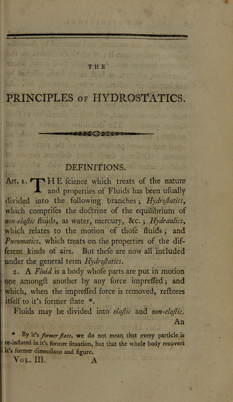 PRINCIPLES of HYDROSTATICS. 1 • i * • .» ‘.U'l O v *V ^ . '. , ’ DEFINITIONS. Art. i. Op H E fcience which treats of the nature A and properties of Fluids has been ufually divided into the following branches; Hydrojlatics, which comprifes the dodtrine of the equilibrium of non-elajlic fluids, as water, mercury, &c.; Hydraulics, which relates to the motion of thofe fluids ; and Pneumatics, which treats on the properties of the dif- ferent kinds of airs. But thefe are now all included under the general term Hydrojlatics. 2. A Fluid is a body whofe parts are put in motion one amongft another by any force imprefled; and which, when the imprefled force is removed, reftores itfelf to it’s former ftate *. - ‘ i m # M i' f • Fluids may be divided into elajlic and non-elajlic. An * By it’s former fate, we do not mean that every particle is re-inftated in it’s former fituation, but that the whole body recovers 1 it’s former dimenfions and figure. Vol. III. A