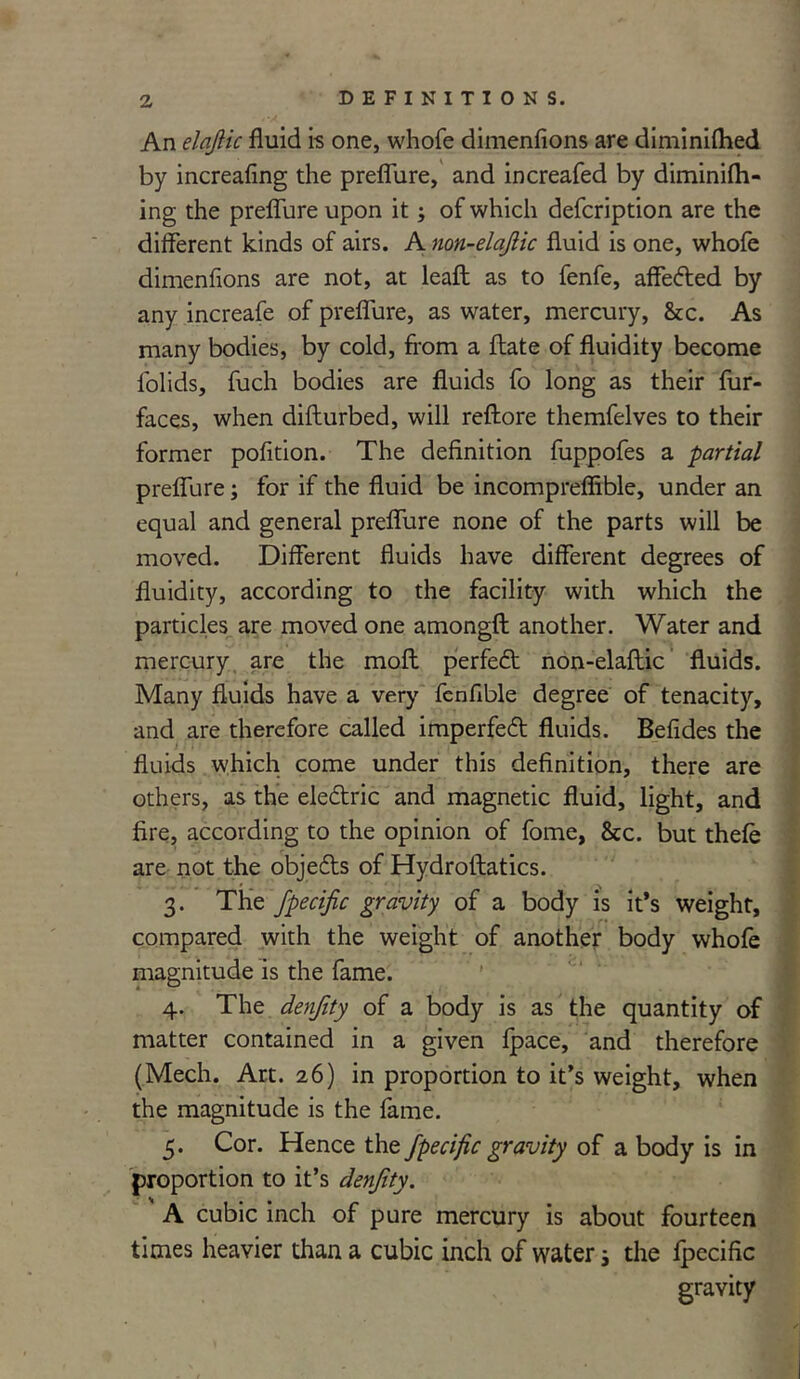An elqjlic fluid is one, whofe dimenflons are diminiflied by increafing the preflure, and increafed by diminifh- ing the preflure upon its of which defcription are the different kinds of airs. A non-elajlic fluid is one, whofe dimenflons are not, at leaft as to fenfe, affected by any increafe of preflure, as water, mercury, &c. As many bodies, by cold, from a frate of fluidity become folids, fuch bodies are fluids fo long as their fur- faces, when difturbed, will reftore themfelves to their former pofition. The definition fuppofes a partial preflure; for if the fluid be incompreffible, under an equal and general preflure none of the parts will be moved. Different fluids have different degrees of fluidity, according to the facility with which the particles are moved one amongft another. Water and mercury are the molt perfect non-elaftic fluids. Many fluids have a very fenfible degree of tenacity, and are therefore called imperfed fluids. Befides the fluids which come under this definition, there are others, as the eledric and magnetic fluid, light, and fire, according to the opinion of fome, &c. but thefe are not the objeds of Hydroftatics. 3. The fpecific gravity of a body is it’s weight, compared with the weight of another body whofe magnitude is the fame. 4. The denjity of a body is as the quantity of matter contained in a given Ipace, and therefore (Mech. Art. 26) in proportion to it’s weight, when the magnitude is the fame. 5. Cor. Hence the fpecific gravity of a body is in proportion to it’s denjity. A cubic inch of pure mercury is about fourteen times heavier than a cubic inch of waters the fpecific gravity