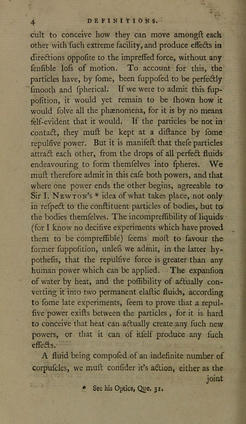 cult to conceive how they can move amongft each other with fuch extreme facility, and produce effeCts in directions oppofite to the impreffed force, without any fenfible lofs of motion. To account for this, the particles have, by fome, been fuppofed to be perfectly lmooth and fpherical. If we were to admit this fup- pofition, it would yet remain to be fhown how it would folve all the phenomena, for it is by no means felf-evident that it would. If the particles be not in contaCt, they muft be kept at a diflance by fome repulfive power. But it is manifeft that thefe particles attraCt each other, from the drops of all perfeCt fluids endeavouring to form themfelves into fpheres. We muft therefore admit in this cafe both powers, and that where one power ends the other begins, agreeable to Sir I. Newton’s * idea of what takes place, not only in refpeCt to the conftituent particles of bodies, but to the bodies themfelves. The incompreffibility of liquids (for I know no decifive experiments which have proved them to be compreffible) feems moft to favour the former fuppofition, unlefs we admit, in the latter hy- pothesis, that the repulfive force is greater than any human power which can be applied. The expanfion of water by heat, and the poffibility of actually con- verting it into two permanent elaftic fluids, according to fome late experiments, feem to prove that a repul- five power exifts between the particles, for it is hard to conceive that heat can actually create any fuch new powers, or that it can of itfelf produce any fuch effeCts. A fluid being compofed of an indefinite number of corpufcles, we muft confider it’s aCtion, either as the joint * See his Optics, Que, 31.