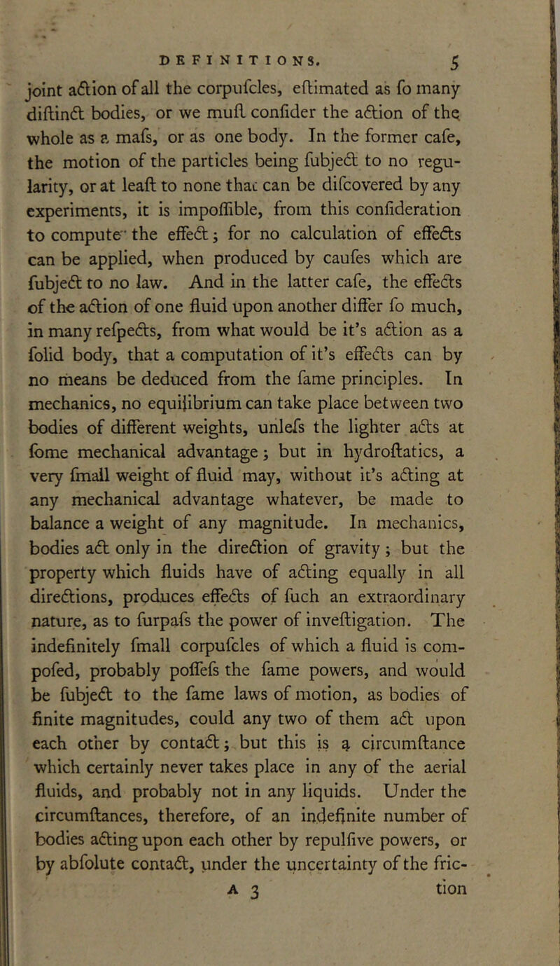 joint action of all the corpufcles, eflimated as fo many didind bodies, or we mud confider the adion of the whole as a mafs, or as one body. In the former cafe, the motion of the particles being fubjed to no regu- larity, or at lead to none that can be difcovered by any experiments, it is impodible, from this consideration to compute- the effed; for no calculation of effeds can be applied, when produced by caufes which are fubjed to no law. And in the latter cafe, the effeds of the adion of one duid upon another differ fo much, in many refpeds, from what would be it’s adion as a folid body, that a computation of it’s effeds can by no means be deduced from the fame principles. In mechanics, no equilibrium can take place between two bodies of different weights, unlefs the lighter ads at fome mechanical advantage j but in hydrodatics, a very fmall weight of duid may, without it’s ading at any mechanical advantage whatever, be made to balance a weight of any magnitude. In mechanics, bodies ad only in the diredion of gravity; but the property which duids have of ading equally in all diredions, produces effeds of fuch an extraordinary nature, as to furpafs the power of invedigation. The indednitely fmall corpufcles of which a duid is com- pofed, probably poffefs the fame powers, and would be fubjed to the fame laws of motion, as bodies of dnite magnitudes, could any two of them ad upon each other by contad; but this is a circumdance which certainly never takes place in any of the aerial duids, and probably not in any liquids. Under the circumdances, therefore, of an indefinite number of bodies ading upon each other by repuldve powers, or by abfolute contad, under the uncertainty of the fric- a 3 tion