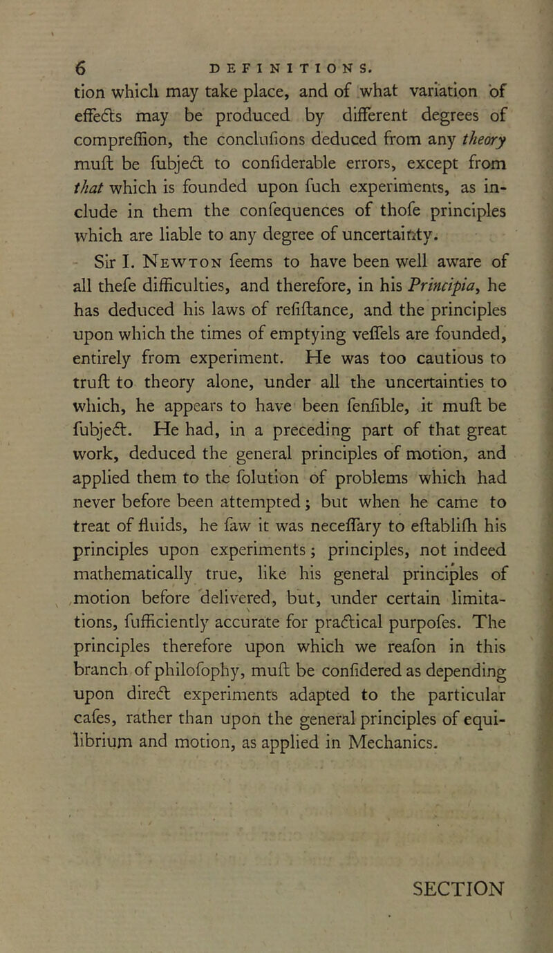 tion which may take place, and of what variation of effects may be produced by different degrees of compreffion, the conclufions deduced from any theory muft be fubjeit to confiderable errors, except from that which is founded upon fuch experiments, as in- clude in them the confequences of thofe principles which are liable to any degree of uncertainty. Sir I. Newton feems to have been well aware of all thefe difficulties, and therefore, in his Principia, he has deduced his laws of refiftance, and the principles upon which the times of emptying veffels are founded, entirely from experiment. He was too cautious to truft to theory alone, under all the uncertainties to which, he appears to have been fenfible, it muft be fubjeft. He had, in a preceding part of that great work, deduced the general principles of motion, and applied them to the folution of problems which had never before been attempted; but when he came to treat of fluids, he faw it was neceffary to eftablifh his principles upon experiments; principles, not indeed mathematically true, like his general principles of motion before delivered, but, under certain limita- \ tions, fufficiently accurate for practical purpofes. The principles therefore upon which we reafon in this branch of philofophy, muft be confidered as depending upon direft experiments adapted to the particular cafes, rather than upon the general principles of equi- librium and motion, as applied in Mechanics. SECTION