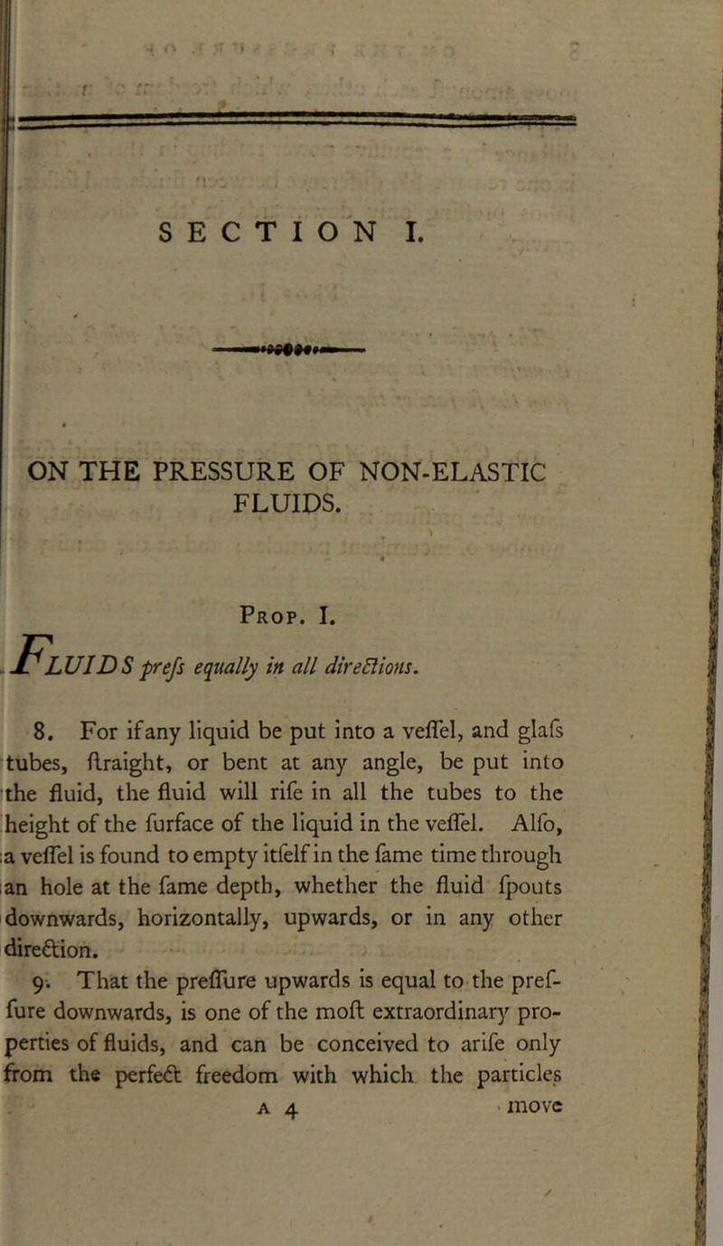 ON THE PRESSURE OF NON-ELASTIC FLUIDS. Prop. I. Fluids pre/s equally in all dire SI ions. 8. For if any liquid be put into a veflel, and glafs tubes, flraight, or bent at any angle, be put into the fluid, the fluid will rife in all the tubes to the height of the furface of the liquid in the veflel. Alfo, ;a veflel is found to empty itfelf in the fame time through ;an hole at the fame depth, whether the fluid fpouts downwards, horizontally, upwards, or in any other dire&ion. 9. That the preflu re upwards is equal to the pref- fure downwards, is one of the moft extraordinary pro- perties of fluids, and can be conceived to arife only from the perfect freedom with which the particles a 4 move