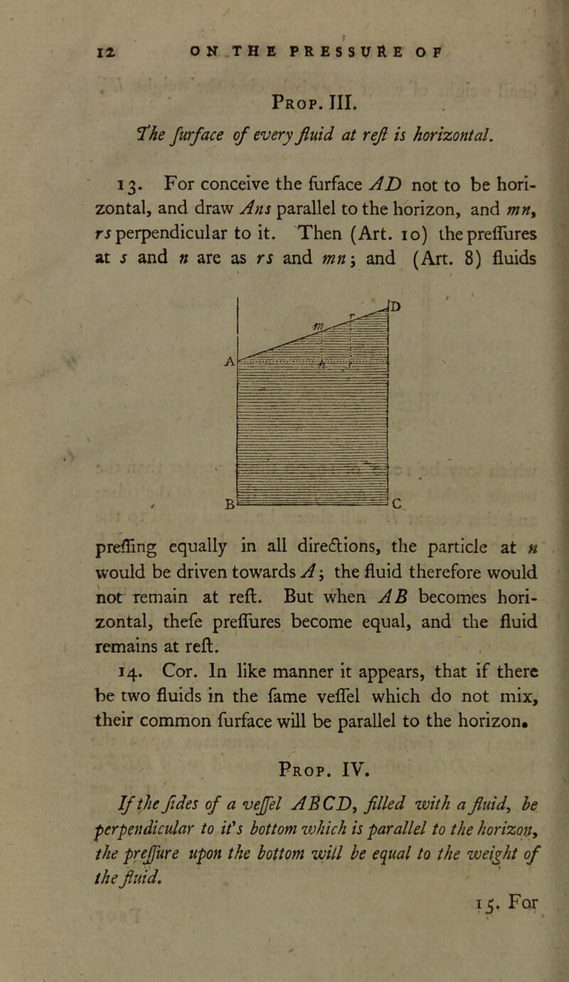 Prop. III. 'The furface of every fluid at refl is horizontal. 13. For conceive the furface AD not to be hori- zontal, and draw Ans parallel to the horizon, and mny rs perpendicular to it. Then (Art. 10) ihepretfures at s and n are as rs and mn; and (Art. 8) fluids prefling equally in all directions, the particle at n would be driven towards A; the fluid therefore would not remain at reft. But when AB becomes hori- zontal, thefe preffures become equal, and the fluid remains at reft. 14. Cor. In like manner it appears, that if there be two fluids in the fame veflel which do not mix, their common furface will be parallel to the horizon* Prop. IV. If the fldes of a veffel A BCD, filled with a fluid, he perpendicular to it's bottom vjhich is parallel to the horizon, the preflure upon the bottom will be equal to the weight of the fluid. is-For