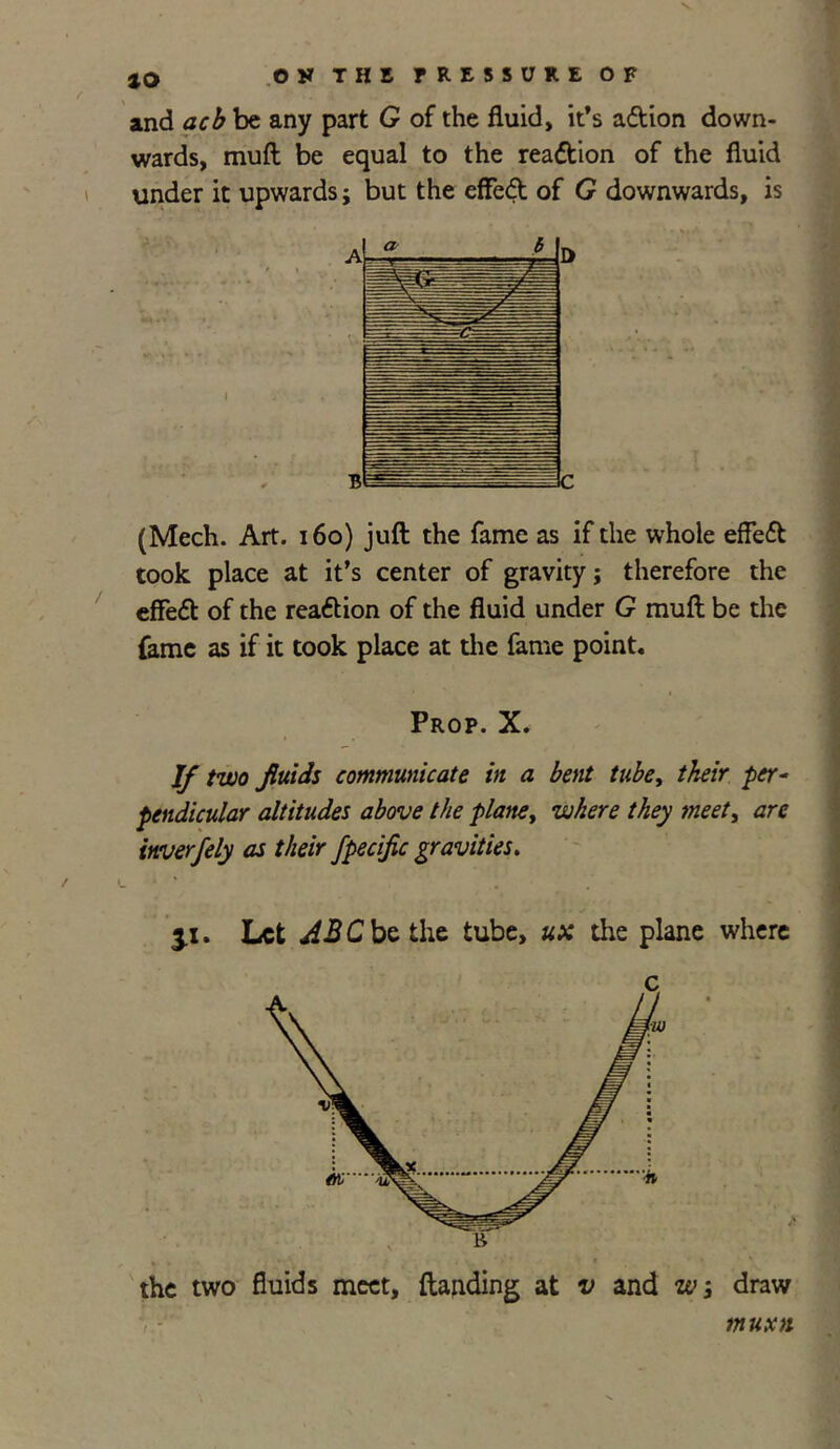 tQ OS THI fRE55URE OF and acb be any part G of the fluid, it’s adtion down- wards, muff be equal to the reaction of the fluid under it upwards; but the effedt of G downwards, is (Mech. Art. 160) juft the fame as if the whole efledt took place at it’s center of gravity j therefore the effedt of the reaction of the fluid under G muft be the fame as if it took place at the fame point. Prop. X. If two fluids communicate in a bent tube, their per- pendicular altitudes above the plane, where they meet, are inverfely as their fpecific gravities. * 3.1. Let ABC be the tube, ux the plane where the two fluids meet, (landing at v and w; draw muxn