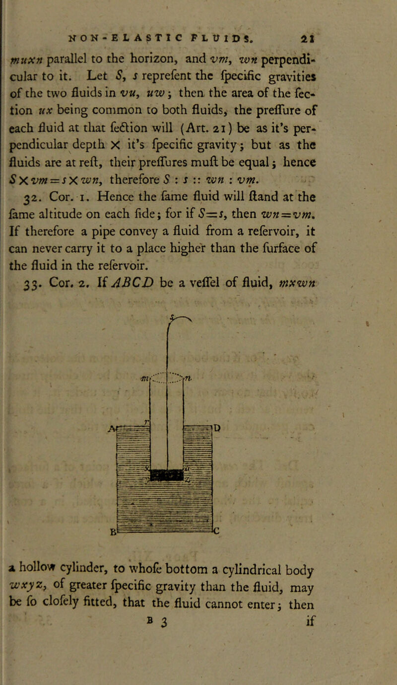 muxn parallel to the horizon, and vm, wn perpendi- cular to it. Let S, s reprefent the flpecific gravities of the two fluids in vu, uw; then the area of the flec- tion ux being common to both fluids, the prefflure of each fluid at that Aedtion will (Art. 21) be as it’s per- pendicular depth X it’s flpecific gravity; but as the fluids are at reft, their preflures muft be equal ; hence Sxvm = sxwn, therefore S : s :: wn : vm. 32. Cor. i. Hence the flame fluid will ftand at the lame altitude on each fide; for if Sz=s, then wn = vm. If therefore a pipe convey a fluid from a relervoir, it can never carry it to a place higher than the flurface of the fluid in the reflervoir. 33. Cor. 2. If ABCD be a velflel of fluid, mxwn r' x hollow cylinder, to whole bottom a cylindrical body wxyz} of greater flpecific gravity than the fluid, may be flo cloflely fitted, that the fluid cannot enter; then b 3 if