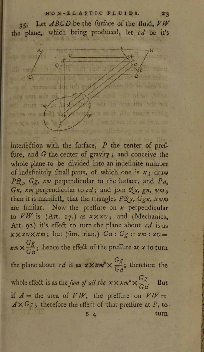 35. Let A BCD be the furface of the fluid, VW the plane, which being produced, let cd be it’s interfedtion with the furface, P the center of pref- fure, and G the center of gravity ; and conceive the whole plane to be divided into an indefinite number of indefinitely An all parts, of which one is x j draw PQ, Gg, xv perpendicular to the furface, and Pa9 Gtiy xtn perpendicular to cd; and join ^a, gn, vm ; then it is manifeft, that the triangles PQa, Ggn, xvm are fimilar. Now the preflure on * perpendicular to VW is (Art. 17.) as xx*v\ and (Mechanics, Art. 92) it’s effedt to turn the plane about cd is as xxxvxxm; but (Am. trian.) Gn : Gg :: xm : xv = G? xmXjf-, hence the efledt of the preflure at x to turn the plane about cd is as xXxrtfx therefore the G? whole effedt is as the Jum of all the x X xm* X But if A = the area of V Wy the preflure on VW =s AxGgy therefore the efledt of that preflure at P, to b 4 turn