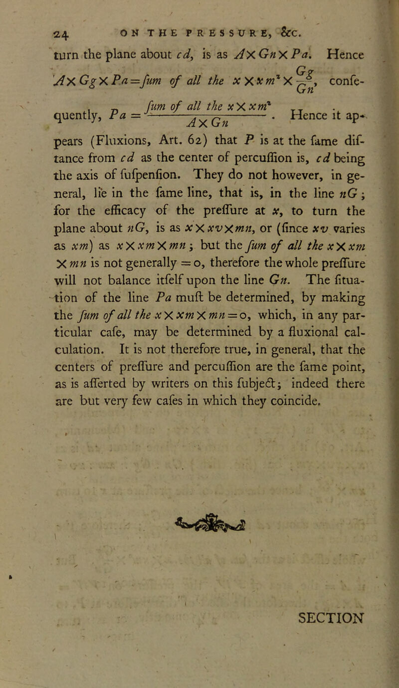 turn the plane about cd, is as AxGnxP a. Hence Gr A X Gg X Pa =fum of all the xxxmzX^-, confe- , „ fum of all the xXxmx TT quently, Pa = - ^ . Hence it ap- pears (Fluxions, Art. 62) that P is at the fame dis- tance from cd as the center of percuffion is, cd being the axis of fufpenfion. They do not however, in ge- neral, lie in the fame line, that is, in the line tiG; for the efficacy of the preffure at x, to turn the plane about nG, is as xxxvxmn, or (fince xv varies as xm) as xXxmXmn ; but the fum of all the xXxm X mn is not generally = o, therefore the whole preffure will not balance itfelf upon the line Gn. The fitua- tion of the line Pa muft be determined, by making the fum of all the x X xm X mn = o, which, in any par- ticular cafe, may be determined by a fluxional cal- culation. It is not therefore true, in general, that the centers of preffure and percuffion are the fame point, as is afferted by writers on this fubjed; indeed there are but very few cafes in which they coincide. I SECTION