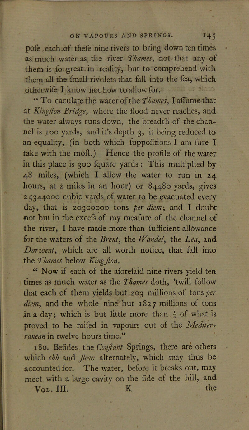 pofe each .of thefe nine rivers to bring down ten times as much water as the river 'Thames, not that any of them is fa. great , in reality, but to comprehend with them all the final! rivulets that fall into the fea, which other wife I know not how to allow for. “ To caculate the water of the Thames, I affume that at Kingfion Bridge, where the flood never reaches, and the water always runs down, the breadth of the chan- nel is 100 yards, and it’s depth 3, it being reduced to an equality, (in both which fuppofitions I am fure I take with the moft.) Hence the profile of the water in this place is 300 fquare yards: This multiplied by 48 miles, (which I allow the water to run in 24 hours, at 2 miles in an hour) or 84480 yards, gives 25344000 cubic yards.of water to be evacuated every day, that is 20300000 tons per diem; and I doubt not but in the excefs of my meafure of the channel of the river, I have made more than fufficient allowance for the waters of the Brent, the JVandel, the Lea, and Darwent, which are all worth notice, that fall into the Thames below Kingjion. “ Now if each of the aforefaid nine rivers yield ten times as much water as the Thames doth, ’twill follow that each of them yields but 203 millions of tons per diem, and the whole nine but 1827 millions of tons in a day; which is but little more than ~ of what is proved to be raifed in vapours out of the Mediter* ranean in twelve hours time.” 180. Befides the Conjlant Springs, there are others which ebb and flow alternately, which may thus be accounted for. The water, before it breaks out, may meet with a large cavity on the fide of the hill, and Vol. III. K the