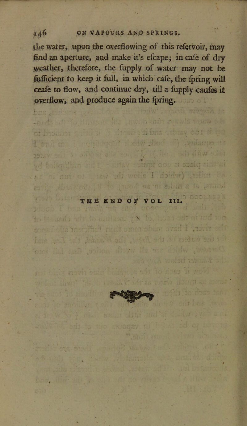 the water, upon die overflowing of this refervoir, may find an aperture, and make it’s efcape; in cafe of dry weather, therefore, the fupply of water may not be fiifficient to keep it full, in which cafe, the fpring will ceafe to flow, and continue dry, till a fupply caufes it overflow, and produce agaiii the fpring. THE END OF VOL III,
