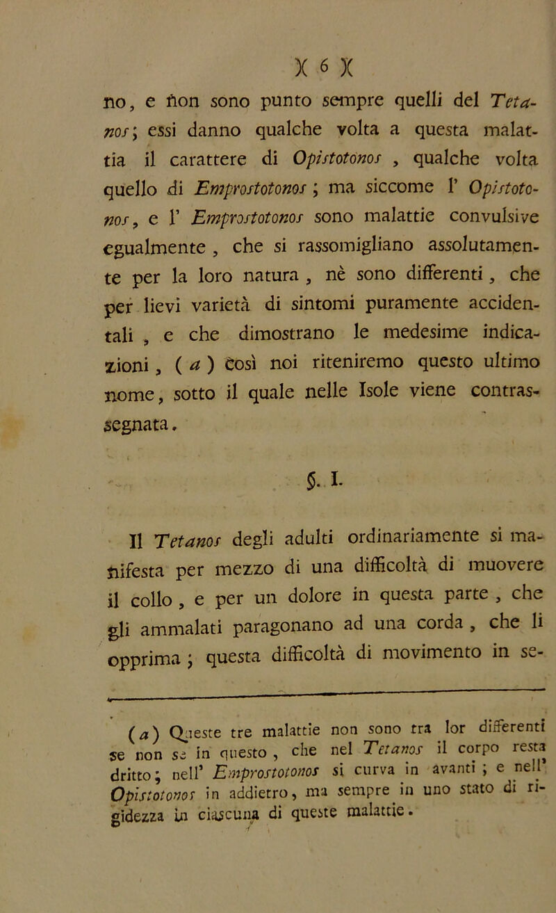 no, e fiori sono punto sempre quelli del Teta- no/; essi danno qualche volta a questa malat- tia il carattere di Opùtotonos , qualche volta quello di Empmtotonos ; ma siccome 1’ Ophtoto- nof, e V Emprostotonof sono malattie convulsive egualmente , che si rassomigliano assolutamen- te per la loro natura , nè sono differenti, che per lievi varietà di sintomi puramente acciden- tali , e che dimostrano le medesime indica- zioni ( a ) Così noi riteniremo questo ultimo nome, sotto il quale nelle Isole viene contras- segnata . §.l. Il Tetanof degli adulti ordinariamente si ma- nifesta per mezzo di una difficoltà di muovere il collo , e per un dolore in questa parte , che gli ammalati paragonano ad una corda , che li opprima ; questa difficoltà di movimento in se- (a) Queste tre malattie non sono tra lor differenti se non se in questo , che nel Teianos il corpo resta dritto ; nell’ Emprostotonos si curva in avanti ; e nell Opistotonor in addietro, ma sempre in uno stato di ri- gidezza in ciascuna di queste malattie.