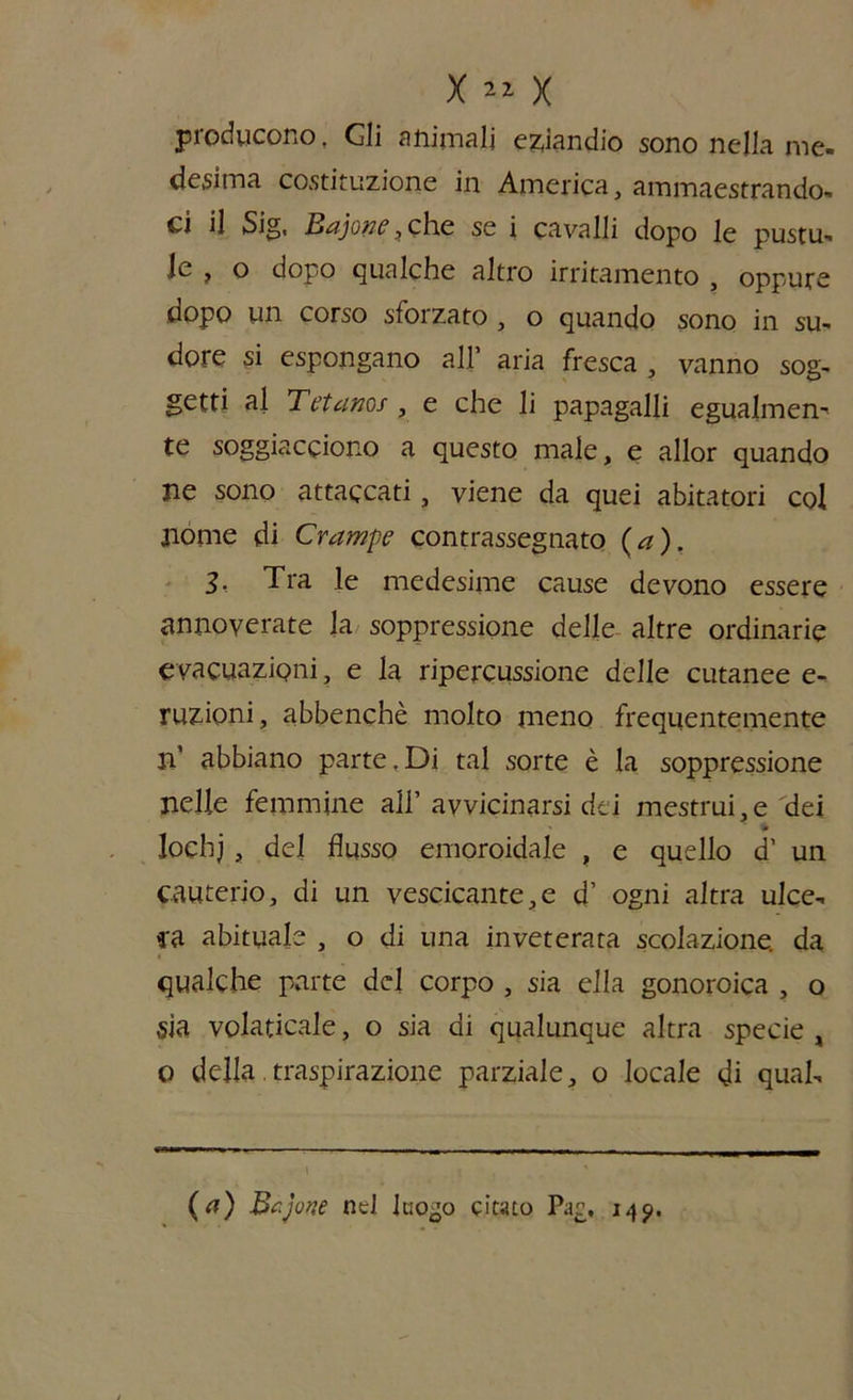 X x producono, Gli animali eziandio sono nella me- desima costituzione in America, ammaestrando- ci il Sig, Bajont?, che se i cavalli dopo le pustu- Je , o dopo qualche altro irritamento , oppure dopo un corso sforzato , o quando sono in su- dore si espongano all’ aria fresca , vanno sog- getti al Tetanos , e che li papagalli egualmen- te soggiacciono a questo male, e allor quando ne sono attaccati, viene da quei abitatori col nome di Crampe contrassegnato (a). 3- Tra le medesime cause devono essere annoverate la soppressione delle altre ordinarie evacuazioni, e la ripercussione delle cutanee e- ruzioni, abbenchè molto meno frequentemente n’ abbiano parte. Di tal sorte è la soppressione nelle femmine all’ avvicinarsi dei mestrui,e dei lochj, del flusso emoroidaje , e quello d’ un cauterio, di un vescicante,e d’ ogni altra ulce- ra abituale , o di una inveterata scolazione, da qualche parte del corpo , sia ella gonoroica , o sia volaticale, o sia di qualunque altra specie , o della.traspirazione parziale, o locale di qual- i ,