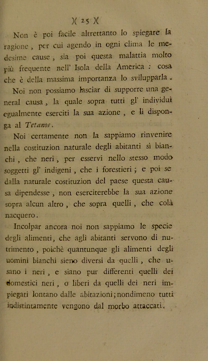 Non è poi facile altrettanto lo spiegare la ragione , per cui agendo in ogni clima le me- desime cause , sia poi questa malattia molto più frequente nell’ Isola della America : cosa che è della massima importanza lo svilupparla „ Noi non possiamo lasciar di supporre una ge- nerai causa , la quale sopra tutti gl’ individui egualmente eserciti la sua azione , e li dispon- ga al Tetano;. Noi certamente non la sappiamo rinvenire nella costituzion naturale degli abitanti sì bian- chi , che neri, per esservi nello stesso modo soggetti gl’ indigeni , che i forestieri ; e poi se dalla naturale costituzion del paese questa cau- sa dipendesse , non eserciterebbe la sua azione sopra alcun altro , che sopra quelli , che colà nacquero. Incolpar ancora noi non sappiamo le specie degli alimenti, che agli abitanti servono di nu- trimento , poiché quantunque gli alimenti degli uomini bianchi sieno diversi da quelli , che u- sano i neri , e siano pur differenti quelli dei domestici neri , o liberi da quelli dei neri im- piegati lontano dalle abitazioni ; nondimeno tutti indistintamente vengono dal morbo attaccati.