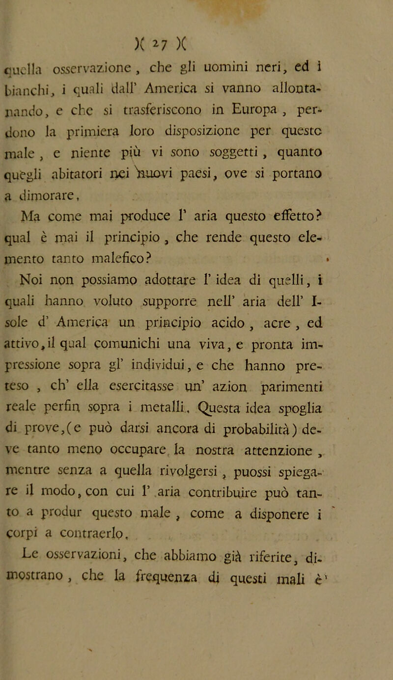 ciucila osservazione , che gli uomini neri, ed i bianchi, i quali dall’ America si vanno allonta- nando, e che si trasferiscono in Europa , per- dono la primiera loro disposizione per queste male , e niente piu vi sono soggetti , quanto quegli abitatori nei 'nuovi paesi, ove si portano a dimorare, Ma come mai produce 1* aria questo effetto? qual è mai il principio , che rende questo ele- mento tanto malefico? • Noi non possiamo adottare f idea di quelli, i quali hanno voluto supporre nell’ aria dell* I- sole d’ America un principio acido , acre , ed attivo,il qual comunichi una viva, e pronta im- pressione sopra gl’ individui, e che hanno pre- teso , eh’ ella esercitasse un’ azion parimenti reale perfin sopra i metalli, Questa idea spoglia di prove,(e può darsi ancora di probabilità) de- ve tanto meno occupare la nostra attenzione , mentre senza a quella rivolgersi, puossi spiega- re il modo, con cui 1’ aria contribuire può tan- to a produr questo male , come a disponere i corpi a contraerlo. Le osservazioni, che abbiamo già riferite, di- mostrano , che la frequenza di questi mali è ’