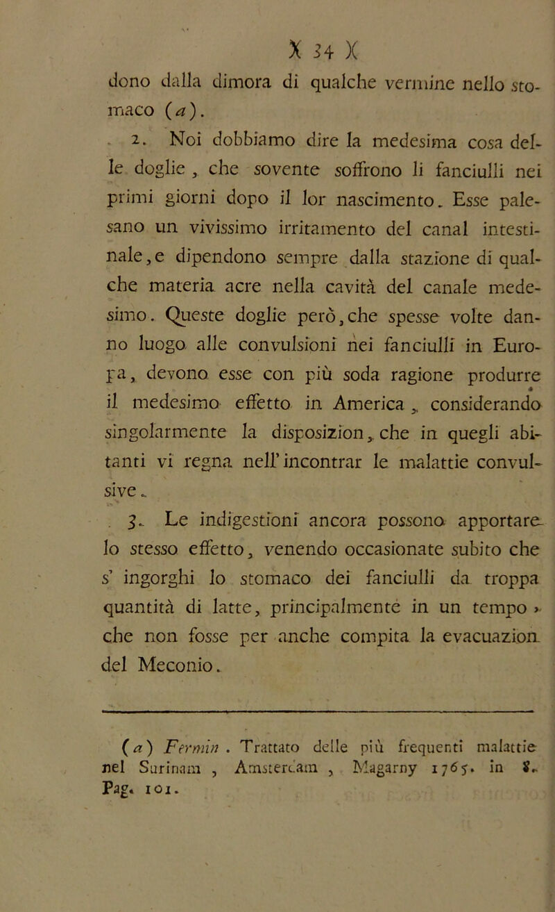 dono dalla dimora di qualche vermine nello sto- maco ( a ). 2. Noi dobbiamo dire la medesima cosa del- le doglie che sovente soffrono li fanciulli nei primi giorni dopo il lor nascimento. Esse pale- sano un vivissimo irritamento del canal intesti- nale^ dipendono sempre dalla stazione di qual- che materia acre nella cavità del canale mede- simo . Queste doglie però, che spesse volte dan- no luogo alle convulsioni nei fanciulli in Euro- pa, devono esse con più soda ragione produrre • il medesimo effetto in America „ considerando singolarmente la disposizion, che in quegli abi- tanti vi regna nell’incontrar le malattie convul- sive „ Le indigestioni ancora possono apportare- lo stesso effetto, venendo occasionate subito che s’ ingorghi lo stomaco dei fanciulli da troppa quantità di latte, principalmente in un tempo > che non fosse per anche compita la evacuazion del Meconio. (a) Fermiti. Trattato delle più frequenti malattie nel Surinnm , Amsterdam , Magarny 1765. in S,. Pag. 101.